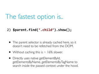 The fastest option is..
2)  $parent.find(‘.child’).show();  


 • The parent selector is already cached here, so it
    do...