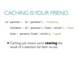 CACHING IS YOUR FRIEND.
var parents =  $(‘.parents’), //caching

    children = $(‘.parents’).find(‘.child’), //bad

    k...