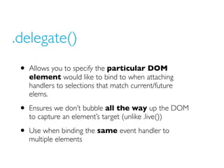 .delegate()
 • Allows you to specify the particular DOM
   element would like to bind to when attaching
   handlers to sel...
