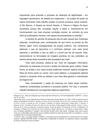 10



        importantes para entender o processo de obtenção de legitimidade – em
        linguagem gramsciana, da batalha por hegemonia – do projeto de poder da
        classe dominante. Este trabalho analisa os jornais acreanos nesse contexto.
        O Rio Branco, A Gazeta do Acre/A Gazeta, A Tribuna e Página 20 foram
        escolhidos porque têm circulação regular e diária e mantiveram-se em
        funcionamento nas mais diversas condições sociais, ao contrário de uma
        série de publicações menores, com lapsos de periodicidade ou extintas.2
                 A escolha do período de pesquisa deu-se pela riqueza das mudanças
        editoriais, contribuindo para compreender de que forma os jornais de Rio
        Branco agem como propagandistas de grupos políticos: nas campanhas
        eleitorais o que se descortina é o confronto editorial, com cada jornal
        atacando o candidato a que se opõe e o jornal que lhe dá suporte. Este,
        esmerando-se na formulação de imagens positivas do seu candidato, ao
        mesmo tempo tenta inocentá-lo das acusações dos rivais.
                 Todo este processo realiza-se por meio de linguagem informativa,
        atribuindo os interesses do jornal o caráter de interesse geral, público. Desta
        forma, as ácidas e por vezes brutais polêmicas estariam apenas divulgando
        fatos de forma isenta ou neutra. Com esse disfarce, a propaganda eleitoral
        costura o consenso entre as classes e por meio dele garante a manutenção
        de hegemonia3.
                 Para compreender o papel da imprensa em todos esses eventos,
        impõe-se contextualizar jornalismo e processo político. Por isso, o presente
        trabalho desdobra-se nos seguintes objetivos específicos:

Disponível em: <http://pt.wikipedia.org/w/index.php?title=Primavera_%C3%81rabe&oldid=32300675>. Acesso
em: 23 set. 2012.
2
  De acordo com o acervo disponível no Museu da Borracha, em Rio Branco, de 1969 a 1999 circularam em Rio
Branco os periódicos A Folha, A Semana, A Carta, Correio da Tarde, Correio do Acre, Folha dos Nauas, Jornal
do Acre, O Acre, o Estado do Acre, O Aquiri, O Rebate, O Liberal, Renovação, Ultima Hora, A Notícia, A
Semana, O Eco, Parabéns Cruzeiro do Sul, Correio do Oeste, Folha Infantil, Folha Cultural, Frente e Verso,
Hora do Povo, Letras em Marcha, Jornal Documento, Jornal da Saúde, O Comunista, O Norte, O Gafanhoto, O
Estudante, O Imparcial, O Espírito da Coisa, Sentinela, Xapuri Informativo, 3 de Março e vários outros. Todos
com circulação esporádica e irregular, com enormes lacunas entre cada edição. Catalogar todos esses jornais
conta com a dificuldade adicional dos acervos públicos disponíveis hoje não terem todos os exemplares, e os que
se dispõem não se encontram digitalizados.
3
  Utiliza-se aqui, e ao longo de todo o trabalho, a concepção teórica de hegemonia no sentido que lhe dá Antonio
Gramsci, segundo GRUPPI (1980): “A hegemonia é capacidade de direção, de conquistar alianças, capacidade
de fornecer uma base social ao Estado”.
 