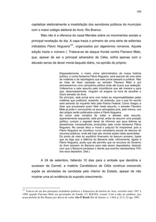 100



        capitalizar eleitoralmente a insatisfação dos servidores públicos do município
        com o maior colégio eleitoral do Acre: Rio Branco.
                 Mas não é a ofensiva do casal Mendes sobre os movimentos sociais a
        principal revelação do dia. A capa trazia o primeiro de uma série de editoriais
        intitulados Flávio Nogueira127, organizados por algarismos romanos. Aquela
        edição trazia o número I. Tratava-se de ataque frontal contra Flaviano Melo,
        que, apesar de ser o principal adversário de Célia, sofria apenas com o
        elevado senso de dever moral daquele diário, na opinião do próprio:


                                   Disparadamente, o maior crime administrativo da nossa história
                                   política, a conta fantasma Flávio Nogueira, será assunto de uma série
                                   de matérias e de reportagens que este jornal passará a publicar. Não
                                   se trata de fazer oposição ao senador Flaviano Melo e por
                                   atravessarmos uma campanha política onde ele busca sua reeleição.
                                   Voltaremos a este assunto pela importância que ele merece e para
                                   que, desavisadamente, ninguém se engane na hora de escolher o
                                   futuro senador do Acre.
                                   De princípio, este jornal arca com todas as responsabilidades pelas
                                   matérias que publicará, avisando, de antemão, que o que for escrito
                                   será extraído do inquérito feito pela Polícia Federal. Como chegou a
                                   dizer que processará quem falar neste assunto, o senador Flaviano
                                   Melo já pode ir convocando os seus advogados pois, pelo menos, uns
                                   dez artigos serão publicados sobre a Flávio Nogueira.
                                   Ao tomar esta iniciativa de voltar a debater este assunto,
                                   aparentemente esquecido, este jornal, antes de assumir uma posição
                                   política, cumpre o sagrado dever de informar aos seus leitores as
                                   desastrosas consequências produzidas pela conta fantasma Flávio
                                   Nogueira. No campo ético e moral o prejuízo foi irreparável, pois a
                                   Flávio Nogueira se constituiu numa verdadeira escola de desvios de
                                   recursos públicos, onde até hoje são visíveis ações nelas aprendidas.
                                   Do ponto de vista do equilíbrio financeiro do tesouro acreano, basta
                                   que se diga que a falência do Banacre está, intimamente, ligada à
                                   Flávio Nogueira, posto que ela permitiu que os recursos do Governo
                                   do Acre saíssem do Banacre para nela serem depositados, fazendo
                                   com que o Banacre perdesse o cliente que sozinho representava 70%
                                   dos seus depósitos. (ibid.)


                 A 24 de setembro, faltando 10 dias para o embate que decidiria o
        sucessor de Cameli, a matéria Candidatura de Célia continua crescendo
        expõe as atividades da candidata pelo interior do Estado, apesar de não
        mostrar uma só evidência do suposto crescimento:



127
   Trata-se de um dos principais escândalos políticos e financeiros da história do Acre, ocorrido entre 1987 a
1990, quando Flaviano Melo era governador do Estado. Cf. ROCHA, Leonel. Com a mão na cumbuca: juiz
acusa prefeito de Rio Branco por desvio de verba. Isto É Brasil, Rio de Janeiro, n. 1.664, p. 23-5, 22 ago. 2001.
 