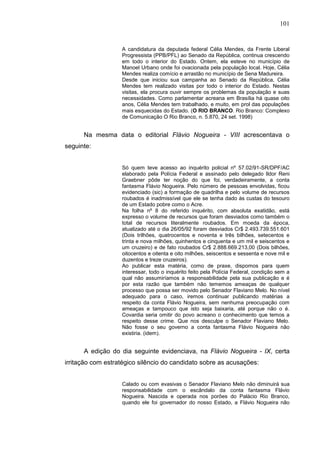 101


                   A candidatura da deputada federal Célia Mendes, da Frente Liberal
                   Progressista (PPB/PFL) ao Senado da República, continua crescendo
                   em todo o interior do Estado. Ontem, ela esteve no município de
                   Manoel Urbano onde foi ovacionada pela população local. Hoje, Célia
                   Mendes realiza comício e arrastão no município de Sena Madureira.
                   Desde que iniciou sua campanha ao Senado da República, Célia
                   Mendes tem realizado visitas por todo o interior do Estado. Nestas
                   visitas, ela procura ouvir sempre os problemas da população e suas
                   necessidades. Como parlamentar acreana em Brasília há quase oito
                   anos, Célia Mendes tem trabalhado, e muito, em prol das populações
                   mais esquecidas do Estado. (O RIO BRANCO. Rio Branco: Complexo
                   de Comunicação O Rio Branco, n. 5.870, 24 set. 1998)


      Na mesma data o editorial Flávio Nogueira - VIII acrescentava o
seguinte:


                   Só quem teve acesso ao inquérito policial nº 57.02/91-SR/DPF/AC
                   elaborado pela Polícia Federal e assinado pelo delegado Ildor Reni
                   Graebner pôde ter noção do que foi, verdadeiramente, a conta
                   fantasma Flávio Nogueira. Pelo número de pessoas envolvidas, ficou
                   evidenciado (sic) a formação de quadrilha e pelo volume de recursos
                   roubados é inadmissível que ele se tenha dado às custas do tesouro
                   de um Estado pobre como o Acre.
                   Na folha nº 8 do referido inquérito, com absoluta exatidão, está
                   expresso o volume de recursos que foram desviados como também o
                   total de recursos literalmente roubados. Em moeda da época,
                   atualizado até o dia 26/05/92 foram desviados Cr$ 2.493.739.551.601
                   (Dois trilhões, quatrocentos e noventa e três bilhões, setecentos e
                   trinta e nova milhões, quinhentos e cinquenta e um mil e seiscentos e
                   um cruzeiro) e de fato roubados Cr$ 2.888.669.213,00 (Dois bilhões,
                   oitocentos e oitenta e oito milhões, seiscentos e sessenta e nove mil e
                   duzentos e treze cruzeiros).
                   Ao publicar esta matéria, como de praxe, dispomos para quem
                   interessar, todo o inquérito feito pela Polícia Federal, condição sem a
                   qual não assumiríamos a responsabilidade pela sua publicação e é
                   por esta razão que também não tememos ameaças de qualquer
                   processo que possa ser movido pelo Senador Flaviano Melo. No nível
                   adequado para o caso, iremos continuar publicando matérias a
                   respeito da conta Flávio Nogueira, sem nenhuma preocupação com
                   ameaças e tampouco que isto seja baixaria, até porque não o é.
                   Covardia seria omitir do povo acreano o conhecimento que temos a
                   respeito desse crime. Que nos desculpe o Senador Flaviano Melo.
                   Não fosse o seu governo a conta fantasma Flávio Nogueira não
                   existiria. (idem).


      A edição do dia seguinte evidenciava, na Flávio Nogueira - IX, certa
irritação com estratégico silêncio do candidato sobre as acusações:


                   Calado ou com evasivas o Senador Flaviano Melo não diminuirá sua
                   responsabilidade com o escândalo da conta fantasma Flávio
                   Nogueira. Nascida e operada nos porões do Palácio Rio Branco,
                   quando ele foi governador do nosso Estado, a Flávio Nogueira não
 