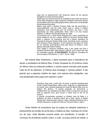 102


                   pode cair no esquecimento nem tampouco deixar de ser assunto
                   obrigatório do atual momento político.
                   Apelar para um possível acordo de cavalheiros para retirar da pauta a
                   conta Flávio Nogueira é algo impossível. Ninguém pode fazer acordo
                   que beneficie quem teve participação direta e ativa com um escândalo
                   de tamanhas proporções.
                   Melhor seria para o senador Flaviano Melo que ele assumisse a
                   responsabilidade que lhe cabe nesse caso e viesse a público
                   apresentar suas justificativas pois do contrário, ele será o mais
                   prejudicado por estas publicações. Aliás, este é um dos nossos
                   objetivos. O silêncio não lhe favorecerá em nada.
                   Já provamos que a conta Flávio Nogueira foi o maior escândalo de
                   nossa História e que foi o núcleo central do Governo Flaviano Melo
                   quem o operava. Já mostramos que era o próprio secretário da
                   Fazenda do Governo Flaviano Melo quem, de próprio punho, assinava
                   pelo fantasma Flávio Nogueira. O que dissemos até agora foi tirado
                   de um inquérito administrativo feito pelo Banco do Brasil e outro
                   policial, feito pela Polícia Federal.
                   Ficar calado e continuar candidato será a pior opção que fará o
                   Senador Flaviano Melo. Não adianta o silêncio, pois o povo não vota
                   em candidato suspeito. (O RIO BRANCO. Rio Branco: Complexo de
                   Comunicação O Rio Branco, n. 5.871, 25 set. 1998)


      Na mesma data, finalmente, o diário acordava para a importância de
apoiar a candidatura de Alércio Dias. O texto Passeata do 25 confirma virada
de Alércio Dias se pretendia profético: o evento estava marcado para aquela
noite de 25 de setembro. O esforço para empolgar o “grande público” é tão
grande que a pequena matéria de capa, com apenas dois parágrafos, usa
uma declaração entre aspas sem apontar o autor:


                   Acontece, logo mais a partir das 19 horas, a grande passeata pela
                   Frente Liberal Progressista, Alércio Dias. Segundo os organizadores
                   do evento, será a grande passeata da virada de Alércio Dias rumo ao
                   Palácio Rio Branco. “A grande passeata vai demonstrar o
                   fortalecimento da candidatura de Alércio Dias e comprovar que ele já
                   está no segundo turno para buscar a vitória final no dia 25 de
                   outubro”.
                   A grande concentração acontece no Estádio José de Melo e a
                   passeata vai subir a Avenida Ceará até a Ufac, desce a Getúlio
                   Vargas até a Epaminondas Jácome, sobe a Marechal Deodoro até a
                   Quintino Bocaiúva e acaba em frente ao Terminal Urbano. (idem).


      Outro frêmito de entusiasmo que já surgira em eleições anteriores e
praticamente era bordão do jornal abre a matéria ao lado, impressa em fundo
cor de rosa: Célia Mendes encanta eleitor em Acrelândia. O bordão: O
município de Acrelândia assistiu ontem, à noite, na praça central da cidade, a
 