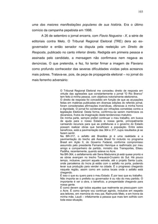 103



uma das maiores manifestações populares de sua história. Era o último
comício da campanha pepebista em 1998.
      A 26 de setembro o jornal encerra, com Flavio Nogueira - X, a série de
editoriais contra Melo. O Tribunal Regional Eleitoral (TRE) dera ao ex-
governador e então senador na disputa pela reeleição um Direito de
Resposta, publicado no canto inferior direito. Redigida em primeira pessoa e
assinada pelo candidato, a mensagem não confirmava nem negava as
denúncias. O que pretendia, e fez, foi tentar firmar a imagem de Flaviano
como profundo conhecedor das severas dificuldades vividas pelos acreanos
mais pobres. Tratava-se, pois, de peça de propaganda eleitoral – no jornal do
mais ferrenho adversário:


                   O Tribunal Regional Eleitoral me concedeu direito de resposta em
                   virtude das agressões que constantemente o jornal “O Rio Branco”
                   tem feito à minha pessoa, com objetivos notoriamente eleitoreiros.
                   O direito de resposta foi concedido em função de que as acusações
                   feitas em matérias publicadas em diversas edições do referido jornal,
                   foram consideradas afirmações inverídicas, ofensivas à minha honra
                   e dignidade. O jornal foi condenado por infrações cometidas contra a
                   legislação Eleitoral. Desta forma, confirmou-se serem mentirosos os
                   devaneios, frutos da imaginação deste tendencioso matutino.
                   De minha parte, sempre preferi continuar o meu trabalho, em busca
                   de ajuda para o nosso Estado e nossa gente, principalmente
                   carreando recursos para que as prefeituras e o governo do Estado
                   possam realizar obras que beneficiam a população. Entre estes
                   benefícios, está a pavimentação das 364 e 317, cujos resultados já se
                   fazem sentir.
                   Na BR-317, o asfalto até Brasiléia já é uma realidade e a
                   pavimentação do trecho até Assis Brasil foi incluído no programa
                   Brasil em Ação II, do Governo Federal, conforme compromisso
                   assumido pelo presidente Fernando Henrique e reafirmado por meu
                   amigo e companheiro de partido, ministro dos Transportes, Eliseu
                   Padilha, recentemente, quando esteve no Acre.
                   Na BR-364, o asfaltamento até Sena Madureira já está quase pronto e
                   as obras avançam no trecho Tarauacá-Cruzeiro do Sul. Há pouco
                   tempo, inclusive, percorri aquela estrada, até o projeto Santa Luzia,
                   onde parceleiros do Incra já estão com o asfalto na porta, podendo
                   levar sua produção para vender na cidade. É o progresso chegando
                   naquela região, assim como em outros locais onde o asfalto está
                   chegando.
                   É isso o que eu quero para o meu Estado. É por isso que eu trabalho.
                   Não importa se o prefeito ou governador é ou não do meu partido. O
                   importante é ver a obra, o benefício, a prosperidade chegando para
                   nossa gente.
                   É como devem agir todos aqueles que realmente se preocupam com
                   o Acre. É como sempre vou continuar agindo, inclusive em respeito
                   aos leitores, em memória do meu pai, Raimundo Melo, e em honra da
                   minha mãe, Laudi – infelizmente a pessoa que mais tem sofrido com
                   toda essa situação.
 