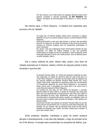 104


                    Por tais motivos e por nada existir em qualquer tribunal contra minha
                    pessoa, considero o assunto encerrado. (O RIO BRANCO. Rio
                    Branco: Complexo de Comunicação O Rio Branco, n. 5.872, 26 set.
                    1998).


      Na mesma capa, a Flávio Nogueira - X adotava tom ressentido para
anunciar o fim do “debate”:


                    Ao longo das 10 últimas edições deste jornal, trouxemos a público
                    detalhes do que foi e quanto prejuízo causou a conta fantasma Flávio
                    Nogueira.
                    Democraticamente e sem que seja preciso a nenhum dos acusados
                    recorrer à Justiça por ter direito de resposta. Este jornal dá de pronto
                    franquia os mesmos espaços para as respectivas explicações. A
                    quem interessar.
                    Em tempo: tudo que publicamos foram informações trazidas de dois
                    inquéritos, um deles da Polícia Federal, o que nos permitirá
                    transcrevê-lo na íntegra se isto for necessário. Crime praticado contra
                    Instituição Bancária é crime com fartas provas. Que se defenda quem
                    se sentir atingido. (idem).


      Era o menor editorial da série. Abaixo dele, porém, uma Nota da
redação assinada por A diretoria, rebate o Direito de resposta judicial e tenta
remendar o que fora dito:


                    O senador Flaviano Melo, em “direito de resposta” publicado ao lado,
                    não respondeu ao objeto da denúncia feita por este jornal que é a
                    conta Flávio Nogueira. O senador se escondeu atrás de adjetivos de
                    seu pseudo trabalho em Brasília. Flaviano Melo deveria sim, como
                    sugeriu este jornal, responder as denúncias sobre seu envolvimento
                    no monstruoso esquema da conta Flávio Nogueira e, se possível,
                    tentar provar para a população que nada teve a ver como (sic) o
                    roubo feito pelo esquema Flávio Nogueira.
                    Ao contrário do que citou em seu “direito de resposta”, o senador
                    Flaviano Melo foi quem liderou o pedido de embargo das obras das
                    BRs, pois era oposicionista ao atual governo, fato mais que notório à
                    toda população do Acre. hoje, ilicitamente, afirma ser carreador de
                    recursos para a conclusão das obras, quando, na realidade, todos os
                    recursos foram trazidos pela bancada do Estado e não apenas por
                    Flaviano Melo.
                    Este jornal mantém seu desafio ao senador Flaviano Melo de que ele
                    prove não ter envolvimento com o roubo da conta Flavio Nogueira. Ao
                    senador vai um recado: não se esconda mais atrás de seu fictício
                    trabalho em Brasília e seu “poder” de trazer verbas para o Estado. O
                    povo não é besta. (ibid.)


      Entre protestos, desafios, manifestos e gritos de ordem acabava
abrupta e dramaticamente, a oito dias das eleições, o fogo da principal arma
de O Rio Branco. A energia seria concentrada na campanha de Alércio, que,
 