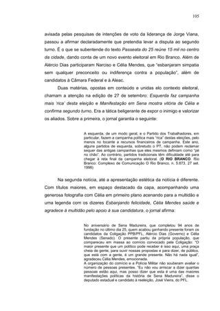 105



avisada pelas pesquisas de intenções de voto da liderança de Jorge Viana,
passou a afirmar declaradamente que pretendia levar a disputa ao segundo
turno. É o que se subentende do texto Passeata do 25 reúne 15 mil no centro
da cidade, dando conta de um novo evento eleitoral em Rio Branco. Além de
Alércio Dias participaram Narciso e Célia Mendes, que “esbanjaram simpatia
sem qualquer preconceito ou indiferença contra a população”, além de
candidatos à Câmara Federal e à Aleac.
      Duas matérias, opostas em conteúdo e unidas elo contexto eleitoral,
chamam a atenção na edição de 27 de setembro: Esquerda faz campanha
mais ‘rica’ desta eleição e Manifestação em Sena mostra vitória de Célia e
confirma segundo turno. Era a tática beligerante de expor o inimigo e valorizar
os aliados. Sobre a primeira, o jornal garantia o seguinte:


                    A esquerda, de um modo geral, e o Partido dos Trabalhadores, em
                    particular, fazem a campanha política mais “rica” destas eleições, pelo
                    menos no tocante a recursos financeiros de campanha. Este ano,
                    alguns partidos de esquerda, sobretudo o PT, não podem reclamar
                    sequer das antigas campanhas que eles mesmos definiam como “pé
                    no chão”. Ao contrário, partidos tradicionais têm dificuldade até para
                    chegar à reta final da campanha eleitoral. (O RIO BRANCO. Rio
                    Branco: Complexo de Comunicação O Rio Branco, n. 5.873, 27 set.
                    1998)


      Na segunda notícia, até a apresentação estética da notícia é diferente.
Com títulos maiores, em espaço destacado da capa, acompanhando uma
generosa fotografia com Célia em primeiro plano acenando para a multidão e
uma legenda com os dizeres Esbanjando felicidade, Célia Mendes saúde e
agradece à multidão pelo apoio à sua candidatura, o jornal afirma:


                    No aniversário de Sena Madureira, que completou 94 anos de
                    fundação no último dia 25, quem acabou ganhando presente foram os
                    candidatos da Coligação PPB/PFL, Alércio Dias (Governo) e Célia
                    Mendes (Senado). O presente partiu da própria população, que
                    compareceu em massa ao comício convocado pela Coligação: “O
                    maior presente que um político pode receber é isso aqui, uma praça
                    cheia de gente, para ouvir nossas propostas e para dizer, de público,
                    que está com a gente, é um grande presente. Não há nada igual”,
                    agradeceu Célia Mendes, emocionada.
                    A organização do comício e a Polícia Militar não souberam avaliar o
                    número de pessoas presentes. “Eu não vou arriscar a dizer quantas
                    pessoas estão aqui, mas posso dizer que esta é uma das maiores
                    manifestações políticas da história de Sena Madureira”, disse o
                    deputado estadual e candidato à reeleição, José Vieira, do PFL.
 