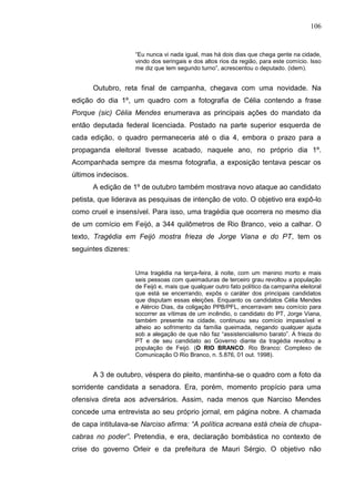 106


                     “Eu nunca vi nada igual, mas há dois dias que chega gente na cidade,
                     vindo dos seringais e dos altos rios da região, para este comício. Isso
                     me diz que tem segundo turno”, acrescentou o deputado. (idem).


      Outubro, reta final de campanha, chegava com uma novidade. Na
edição do dia 1º, um quadro com a fotografia de Célia contendo a frase
Porque (sic) Célia Mendes enumerava as principais ações do mandato da
então deputada federal licenciada. Postado na parte superior esquerda de
cada edição, o quadro permaneceria até o dia 4, embora o prazo para a
propaganda eleitoral tivesse acabado, naquele ano, no próprio dia 1º.
Acompanhada sempre da mesma fotografia, a exposição tentava pescar os
últimos indecisos.
      A edição de 1º de outubro também mostrava novo ataque ao candidato
petista, que liderava as pesquisas de intenção de voto. O objetivo era expô-lo
como cruel e insensível. Para isso, uma tragédia que ocorrera no mesmo dia
de um comício em Feijó, a 344 quilômetros de Rio Branco, veio a calhar. O
texto, Tragédia em Feijó mostra frieza de Jorge Viana e do PT, tem os
seguintes dizeres:


                     Uma tragédia na terça-feira, à noite, com um menino morto e mais
                     seis pessoas com queimaduras de terceiro grau revoltou a população
                     de Feijó e, mais que qualquer outro fato político da campanha eleitoral
                     que está se encerrando, expôs o caráter dos principais candidatos
                     que disputam essas eleições. Enquanto os candidatos Célia Mendes
                     e Alércio Dias, da coligação PPB/PFL, encerravam seu comício para
                     socorrer as vítimas de um incêndio, o candidato do PT, Jorge Viana,
                     também presente na cidade, continuou seu comício impassível e
                     alheio ao sofrimento da família queimada, negando qualquer ajuda
                     sob a alegação de que não faz “assistencialismo barato”. A frieza do
                     PT e de seu candidato ao Governo diante da tragédia revoltou a
                     população de Feijó. (O RIO BRANCO. Rio Branco: Complexo de
                     Comunicação O Rio Branco, n. 5.876, 01 out. 1998).


      A 3 de outubro, véspera do pleito, mantinha-se o quadro com a foto da
sorridente candidata a senadora. Era, porém, momento propício para uma
ofensiva direta aos adversários. Assim, nada menos que Narciso Mendes
concede uma entrevista ao seu próprio jornal, em página nobre. A chamada
de capa intitulava-se Narciso afirma: “A política acreana está cheia de chupa-
cabras no poder”. Pretendia, e era, declaração bombástica no contexto de
crise do governo Orleir e da prefeitura de Mauri Sérgio. O objetivo não
 