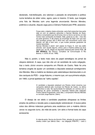 107



declarado, mal-disfarçado, era valorizar o passado do empresário e político
numa tentativa de obter votos, agora, para si mesmo. O texto, que margeia
uma foto de Mendes com uma legenda anunciando Narciso Mendes,
polêmico e atuante, disputa vaga para a Câmara Federal pelo PPB, assevera:


                    Fosse este o objetivo desta entrevista, seria fácil preencher boa parte
                    dela só com os adjetivos atribuídos a Narciso Mendes de Assis,
                    político e empresário que há 25 anos vive no Acre e se tornou um dos
                    nomes mais conhecidos do Estado. Dele, gosta-se ou não – mas não
                    se pode ignorá-lo. E ele próprio se encarrega de fazer com que isso
                    não aconteça porque não é difícil nem raro encontrá-lo numa roda
                    falando, em alto e bom som, o que muitas pessoas gostariam de
                    manter escondido.
                    Narciso Mendes é assim: sem papas na língua. E, com seu estilo
                    atrevido, sem dúvida alguma, entrou para a história política do Acre
                    desde que, em 82, elegeu-se deputado estadual pelo extinto PDS. (O
                    RIO BRANCO. Rio Branco: Complexo de Comunicação O Rio
                    Branco, n. 5.878, 03 out. 1998)


      Não é, porém, o texto mais claro do papel estratégico do jornal da
véspera eleitoral. A capa, que não cita um só candidato de outra coligação,
traz o texto Júnior encerra campanha em Plácido de Castro. Nele há uma
tentativa singela de ajudar um candidato a deputado estadual correligionário
dos Mendes. Mas a matéria se destaca pelo salamaleque desmesurado a um
dos caciques do PDS – Jorge Kalume, o mesmo que, em sua primeira edição,
em 1969, o jornal apelidara de “velho capitão”.


                    O candidato a deputado estadual Luís Pereira Júnior encerrou sua
                    campanha eleitoral pelo município de Plácido de Castro, na última
                    quinta-feira à noite. Na oportunidade foi realizado um comício com a
                    presença de vários candidatos a deputado federal pela coligação
                    Frente Liberal Progressista, entre eles, o empresário Narciso Mendes
                    e o ex-tudo Jorge Kalume. (idem).


      O desejo de ver eleito o candidato pepebista ultrapassa os limites
amplos da política e resvala para a especulação sobrenatural. A busca pelos
votos dos últimos indecisos ganharia ares esotéricos com a matéria Alércio
vence no segundo turno, diz mãe-de-santo. Um sério e formal texto de capa
acrescenta:


                    A mãe-de-santo, Norma de Amorim Pinto, através de suas previsões,
                    revelou ontem que Alércio Dias – da coligação PPB-PFL – será o
 