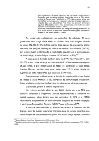 108


                                 novo governador do Acre. Segundo ela, vai haver muito choro e
                                 decepção para os cabos eleitorais dos irmãos Jorge e Tião Viana,
                                 ambos do Partido dos Trabalhadores (PT). Norma disse ainda que
                                 Alércio fará um bom governo e que com o tempo conseguirá ganhar a
                                 simpatia dos seus adversários. “No início ele também enfrentará
                                 algumas dificuldades com o seu secretariado, mas tudo isso será
                                 resolvido com rapidez e eficácia”, frisou.
                                 A mãe-de-santo informou ainda que o segundo turno já é realidade no
                                 Acre e que apesar do esquema eleitoral montado pelos adversários
                                 de Alércio, ele será o vencedor. (ibid.).


                As urnas não endossariam as projeções da religiosa. O novo
        governador seria Jorge Viana, eleito no primeiro turno com margem recorde
        de votos: 112.889, 57,7% do total. Alércio Dias, apesar da propaganda aberta
        até o dia das eleições, conseguira menos da metade: 51.453 votos (26,3%).
        Em terceiro lugar, evidenciando a insatisfação popular com a administração
        de Mauri Sérgio, Chicão Brígido obtivera 28.767 votos (14,7%).128
                A vaga para o Senado também seria da FPA: Tião Viana (PT), com
        103.559 votos, quase alcançara a marca do irmão. Célia Mendes conseguiria
        35.233 votos, a pior classificação de todos os candidatos a esse cargo.
        Narciso Mendes também não seria eleito: com 2.713 votos, ficaria na
        suplência de João Tota (PPB), que alcançara 5.477 votos.
                Consumara-se, ruidosamente, a derrota do projeto político cuja fração
        de classe o casal Mendes e seu complexo de comunicação integravam.
        Cabia analisar a conjuntura desfavorável, localizar erros, eliminar exageros.
                Caprichosa, porém, a história exigiria mais.
                No próximo embate eleitoral, em 2000, diante de uma FPA que
        buscava consolidar a hegemonia política reconquistando a prefeitura da
        capital acreana, tabus teriam que ser rompidos. O PPB e o PMDB
        rapidamente adaptaram-se ao novo contexto, lançando-se inédita coligação:
        o Movimento Democrático Acreano (MDA)129 para enfrentar a FPA.
                A disputa pelo comando do Palácio Rio Branco e prefeitura de Rio
        Branco, além de buscar segurança financeira para os jornais, garantiria que
        rostos amigos se perpetuassem no poder. Por isso o preço a pagar, a aliança

128
   Duarte José do Couto Neto (Prona) obtivera 2.536 votos (1,3%).
129
   Criada como estratégia específica para as eleições de 2000, a coligação MDA era composta por PPB, PMDB
e PFL.
 