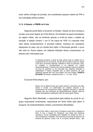 109



entre velhos inimigos de jornada, era considerado pequeno diante da FPA e
sua orientação política exótica.


3.1.2. A Gazeta: o PMDB vai à luta


      Segundo jornal diário a funcionar no Estado, Gazeta do Acre começa a
circular nove anos depois de O Rio Branco. Era também de apoio entusiástico
ao regime militar, não se limitando apenas a omitir-se sobre o estado de
exceção. A edição número 1, em 31 de março de 1978, é o exemplo mais
claro desse comportamento. A principal matéria, impressa em caracteres
espaçosos na capa, era um recado bem dado: A Revolução garante: o povo
não está só. Pouco abaixo, em editorial intitulado Nosso compromisso, os
leitores eram informados que:


                    A Imprensa acreana, a partir de hoje, ganha mais um aliado com o
                    surgimento de um novo jornal. Jornal que se propõe a assumir, adotar
                    e ser fiel a uma linha criteriosa, autêntica e veraz no executar o fato,
                    no analisar o acontecimento e no aplaudir ou criticar
                    responsavelmente a conduta dos homens públicos quando investidos
                    do ônus da gerência ou da execução dos negócios atinentes à
                    coletividade e mesmo daqueles que no pleno exercício de uma
                    cidadania deveres têm com sua cidade, com seu Estado. (GAZETA
                    DO ACRE. Rio Branco: Gazeta do Acre, n. 1, 31 mar. 1978).


      E poucas linhas depois, que:


                    Nossa voz se alteará acima das copas solenes e seculares da selva
                    densa e inculta, na reafirmação da unidade nacional e do
                    compromisso de arrancarmos juntos rasgando caminhos e abrindo
                    estradas que nos conduzam ao desenvolvimento integral, meta de
                    nossos precedentes e aspiração maior de nossa gente. (idem).


      Segundo Silvio Martinello, o responsável pela estréia do jornal foi um
grupo empresarial rondoniense, responsável em Porto Velho pelo diário O
Guaporé. Os empreendedores, lembra, encontraram dificuldades:


                    Lá em Porto Velho o dono tinha O Guaporé e aqui tinha a Gazeta do
                    Acre. E nós, a equipe do Varadouro, que ainda nós fazíamos
                    Varadouro, fomos convidados para trabalhar na Gazeta do Acre. E
                    nós começamos a trabalhar. Era uma linha muito livre de governo, de
                    amarras do governo, coisa e tal. E na época também havia... são
 