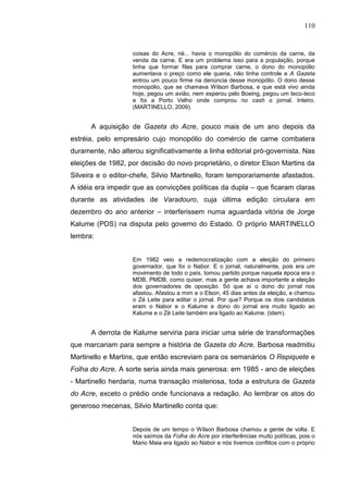 110


                    coisas do Acre, né... havia o monopólio do comércio da carne, da
                    venda da carne. E era um problema isso para a população, porque
                    tinha que formar filas para comprar carne, o dono do monopólio
                    aumentava o preço como ele queria, não tinha controle e A Gazeta
                    entrou um pouco firme na denúncia desse monopólio. O dono desse
                    monopólio, que se chamava Wilson Barbosa, e que está vivo ainda
                    hoje, pegou um avião, nem esperou pelo Boeing, pegou um teco-teco
                    e foi a Porto Velho onde comprou no cash o jornal. Inteiro.
                    (MARTINELLO, 2009).


      A aquisição de Gazeta do Acre, pouco mais de um ano depois da
estréia, pelo empresário cujo monopólio do comércio de carne combatera
duramente, não alterou significativamente a linha editorial pró-governista. Nas
eleições de 1982, por decisão do novo proprietário, o diretor Elson Martins da
Silveira e o editor-chefe, Silvio Martinello, foram temporariamente afastados.
A idéia era impedir que as convicções políticas da dupla – que ficaram claras
durante as atividades de Varadouro, cuja última edição circulara em
dezembro do ano anterior – interferissem numa aguardada vitória de Jorge
Kalume (PDS) na disputa pelo governo do Estado. O próprio MARTINELLO
lembra:


                    Em 1982 veio a redemocratização com a eleição do primeiro
                    governador, que foi o Nabor. E o jornal, naturalmente, pois era um
                    movimento de todo o país, tomou partido porque naquela época era o
                    MDB, PMDB, como quiser, mas a gente achava importante a eleição
                    dos governadores de oposição. Só que aí o dono do jornal nos
                    afastou. Afastou a mim e o Elson, 45 dias antes da eleição, e chamou
                    o Zé Leite para editar o jornal. Por que? Porque os dois candidatos
                    eram o Nabor e o Kalume e dono do jornal era muito ligado ao
                    Kalume e o Zé Leite também era ligado ao Kalume. (idem).


      A derrota de Kalume serviria para iniciar uma série de transformações
que marcariam para sempre a história de Gazeta do Acre. Barbosa readmitiu
Martinello e Martins, que então escreviam para os semanários O Repiquete e
Folha do Acre. A sorte seria ainda mais generosa: em 1985 - ano de eleições
- Martinello herdaria, numa transação misteriosa, toda a estrutura de Gazeta
do Acre, exceto o prédio onde funcionava a redação. Ao lembrar os atos do
generoso mecenas, Silvio Martinello conta que:


                    Depois de um tempo o Wilson Barbosa chamou a gente de volta. E
                    nós saímos da Folha do Acre por interferências muito políticas, pois o
                    Mario Maia era ligado ao Nabor e nós tivemos conflitos com o próprio
 