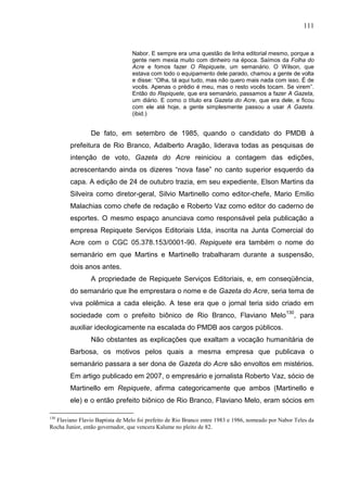 111


                                 Nabor. E sempre era uma questão de linha editorial mesmo, porque a
                                 gente nem mexia muito com dinheiro na época. Saímos da Folha do
                                 Acre e fomos fazer O Repiquete, um semanário. O Wilson, que
                                 estava com todo o equipamento dele parado, chamou a gente de volta
                                 e disse: “Olha, tá aqui tudo, mas não quero mais nada com isso. É de
                                 vocês. Apenas o prédio é meu, mas o resto vocês tocam. Se virem”.
                                 Então do Repiquete, que era semanário, passamos a fazer A Gazeta,
                                 um diário. E como o título era Gazeta do Acre, que era dele, e ficou
                                 com ele até hoje, a gente simplesmente passou a usar A Gazeta.
                                 (ibid.)


                De fato, em setembro de 1985, quando o candidato do PMDB à
        prefeitura de Rio Branco, Adalberto Aragão, liderava todas as pesquisas de
        intenção de voto, Gazeta do Acre reiniciou a contagem das edições,
        acrescentando ainda os dizeres “nova fase” no canto superior esquerdo da
        capa. A edição de 24 de outubro trazia, em seu expediente, Elson Martins da
        Silveira como diretor-geral, Silvio Martinello como editor-chefe, Mario Emilio
        Malachias como chefe de redação e Roberto Vaz como editor do caderno de
        esportes. O mesmo espaço anunciava como responsável pela publicação a
        empresa Repiquete Serviços Editoriais Ltda, inscrita na Junta Comercial do
        Acre com o CGC 05.378.153/0001-90. Repiquete era também o nome do
        semanário em que Martins e Martinello trabalharam durante a suspensão,
        dois anos antes.
                A propriedade de Repiquete Serviços Editoriais, e, em conseqüência,
        do semanário que lhe emprestara o nome e de Gazeta do Acre, seria tema de
        viva polêmica a cada eleição. A tese era que o jornal teria sido criado em
        sociedade com o prefeito biônico de Rio Branco, Flaviano Melo 130, para
        auxiliar ideologicamente na escalada do PMDB aos cargos públicos.
                Não obstantes as explicações que exaltam a vocação humanitária de
        Barbosa, os motivos pelos quais a mesma empresa que publicava o
        semanário passara a ser dona de Gazeta do Acre são envoltos em mistérios.
        Em artigo publicado em 2007, o empresário e jornalista Roberto Vaz, sócio de
        Martinello em Repiquete, afirma categoricamente que ambos (Martinello e
        ele) e o então prefeito biônico de Rio Branco, Flaviano Melo, eram sócios em

130
  Flaviano Flavio Baptista de Melo foi prefeito de Rio Branco entre 1983 e 1986, nomeado por Nabor Teles da
Rocha Junior, então governador, que vencera Kalume no pleito de 82.
 