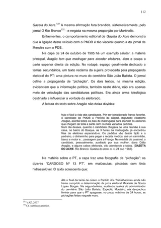 112



            Gazeta do Acre.131 A mesma afirmação fora brandida, sistematicamente, pelo
            jornal O Rio Branco132 - e negada na mesma proporção por Martinello.
                     Entrementes, o comportamento editorial de Gazeta do Acre demonstra
            que a ligação deste veículo com o PMDB é tão visceral quanto a do jornal de
            Mendes com o PDS.
                     Na capa de 24 de outubro de 1985 há um exemplo salutar: a matéria
            principal, Aragão tem que madrugar para atender eleitores, abre e ocupa a
            parte superior direita da edição. No rodapé, espaço geralmente dedicado a
            temas secundários, um texto reclama da sujeira provocada pela propaganda
            eleitoral do PT: uma pintura no muro do cemitério São João Batista. O jornal
            define a propaganda de “pichação”. Os dois textos, na mesma edição,
            evidenciam que a informação política, também neste diário, não era apenas
            meio de veiculação das candidaturas políticas. Era ainda arma ideológica
            destinada a influenciar a vontade do eleitorado.
                     A leitura do texto sobre Aragão não deixa dúvidas:


                                  Não é fácil a vida dos candidatos. Por ser considerado franco favorito,
                                  o candidato do PMDB a Prefeito da capital, deputado Adalberto
                                  Aragão, acorda todos os dias de madrugada para atender os eleitores
                                  que chegam de toda a parte com os mais variados pedidos.
                                  Num dia desses, quando o candidato chegava de uma reunião à sua
                                  casa, no bairro do Bosque, às 3 horas da madrugada, já encontrou
                                  filas de eleitores esperando-o. Os pedidos vão desde tijolo e o
                                  pedreiro, o dinheirinho para pagar a receita médica, até um caminhão,
                                  barco a motor e... passagem para a França. Na medida do possível, o
                                  candidato, pessoalmente, auxiliado por sua mulher, dona Célia
                                  Aragão, e alguns cabos eleitorais, vão atendendo a todos. (GAZETA
                                  DO ACRE. Rio Branco: Gazeta do Acre, n. 4, 24 out. 1985).


                     Na matéria sobre o PT, a capa traz uma fotografia da “pichação”: os
            dizeres “CARDOSO Nº 13 PT”, em maiúsculas, pintados com tinta
            hidrossolúvel. O texto acrescenta que:


                                  Até o final da tarde de ontem o Partido dos Trabalhadores ainda não
                                  havia cumprido a determinação da juíza eleitoral Miracele de Souza
                                  Lopes Borges. Na segunda-feira, acatando queixa do administrador
                                  do cemitério São João Batista, Expedito Monteiro, ela despachou
                                  liminar para que o PT apagasse, no prazo máximo de 24 horas, as
                                  pichações feitas naquele muro.

131
      VAZ, 2007.
132
      Cf. subtítulo anterior.
 