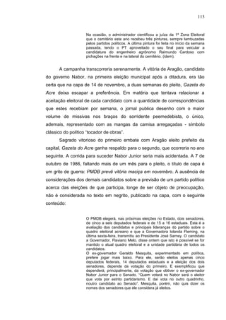 113


                    Na ocasião, o administrador cientificou a juíza da 1ª Zona Eleitoral
                    que o cemitério este ano recebeu três pinturas, sempre lambuzadas
                    pelos partidos políticos. A última pintura foi feita no início da semana
                    passada, tendo o PT aproveitado o seu final para veicular a
                    candidatura do engenheiro agrônomo Raimundo Cardoso com
                    pichações na frente e na lateral do cemitério. (idem).


      A campanha transcorreria serenamente. A vitória de Aragão, candidato
do governo Nabor, na primeira eleição municipal após a ditadura, era tão
certa que na capa de 14 de novembro, a duas semanas do pleito, Gazeta do
Acre deixa escapar a preferência. Em matéria que tentava relacionar a
aceitação eleitoral de cada candidato com a quantidade de correspondências
que estes recebiam por semana, o jornal publica desenho com o maior
volume de missivas nos braços do sorridente peemedebista, o único,
ademais, representado com as mangas da camisa arregaçadas - símbolo
clássico do político “tocador de obras”.
      Sagrado vitorioso do primeiro embate com Aragão eleito prefeito da
capital, Gazeta do Acre ganha respaldo para o segundo, que ocorreria no ano
seguinte. A corrida para suceder Nabor Junior seria mais acidentada. A 7 de
outubro de 1986, faltando mais de um mês para o pleito, o título de capa é
um grito de guerra: PMDB prevê vitória maciça em novembro. A ausência de
considerações dos demais candidatos sobre a previsão de um partido político
acerca das eleições de que participa, longe de ser objeto de preocupação,
não é considerada no texto em negrito, publicado na capa, com o seguinte
conteúdo:


                    O PMDB elegerá, nas próximas eleições no Estado, dois senadores,
                    de cinco a seis deputados federais e de 15 a 16 estaduais. Esta é a
                    avaliação dos candidatos e principais lideranças do partido sobre o
                    quadro eleitoral acreano e que a Governadora Iolanda Fleming, na
                    última sexta-feira, transmitiu ao Presidente José Sarney. O candidato
                    a Governador, Flaviano Melo, disse ontem que isto é possível se for
                    mantido o atual quadro eleitoral e a unidade partidária de todos os
                    candidatos.
                    O ex-governador Geraldo Mesquita, experimentado em política,
                    prefere jogar mais baixo. Para ele, serão eleitos apenas cinco
                    deputados federais, 14 deputados estaduais e a eleição dos dois
                    senadores, depende da votação do primeiro. E exemplificou que
                    dependerá, principalmente, da votação que obtiver o ex-governador
                    Nabor Junior para o Senado. “Quem votará no Nabor será o eleitor
                    que vota por estrito partidarismo. E daí vota no outro quadrinho,
                    noutro candidato ao Senado”. Mesquita, porém, não quis dizer os
                    nomes dos senadores que ele considera já eleitos.
 