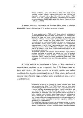 114


                    Outros candidatos, como João Maia da Silva Filho, José Alberto
                    Bardawil, também fazem o mesmo prognóstico. Dos candidatos a
                    deputados estaduais, o único que não vê o mesmo quadro é Félix
                    Pereira. E diz que é porque desconhece o andamento da campanha
                    em todo o Estado. (GAZETA DO ACRE. Rio Branco: Gazeta do Acre,
                    n. 281, 7 out. 1986).


      A mesma data traz declaração de Flaviano Melo sobre o principal
adversário: Flaviano afirma que PDS acabou no Juruá. O texto:


                    “A gente acabou com o PDS por lá”, disse ontem o candidato ao
                    governo pelo PMDB, Flaviano Melo, após concluir sua visita de uma
                    semana ao Vale do Juruá, onde participou de encontros com
                    lideranças políticas, empresariais e desportistas, nos municípios de
                    Tarauacá, Feijó, Cruzeiro do Sul e Mâncio Lima. Ele se referia,
                    principalmente, ao município de Feijó, onde todos os vereadores do
                    PDS e do PFL, em sua visita à cidade, aderiram à sua candidatura e
                    passaram para o PMDB. “Esta é a prova de que o nosso trabalho é
                    sério”, acrescentou. Flaviano Melo disse também que, a cada visita
                    que faz ao Vale do Juruá, sente o crescimento da aceitação de seu
                    nome junto ao eleitorado.
                    O candidato passará esta semana em Rio Branco, onde voltará a
                    participar de visitas e comícios nos bairros. No início da próxima
                    semana, viajará para o Vale do Acre – os municípios de Senador
                    Guiomard, Xapuri, Plácido de Castro, Brasiléia e Assis Brasil, onde
                    participará de novos encontros com lideranças políticas e comícios.
                    (idem).


      A corrida eleitoral se intensificava e Gazeta do Acre acentuava a
propaganda do candidato de sua preferência. Com O Rio Branco havia um
ponto em comum: não havia espaço na primeira página para outros
candidatos além daqueles apoiados pelo jornal. A 10 de outubro a ofensiva é
na zona rural: Flaviano elege agricultura como prioridade de seu governo,
seguido do texto:


                    O candidato do PMDB ao Governo do Estado, Flaviano Melo, disse
                    aos parceleiros da gleba F do PAD Peixoto que, se eleito, dará
                    prioridade à agricultura, por entender que este é o problema crucial do
                    Estado e que gera seu subdesenvolvimento. Flaviano disse ainda que
                    seu plano de Governo será discutido por todos os segmentos
                    organizados da sociedade e que, no momento, essas discussões já
                    foram iniciadas como debates quase freqüentes com entidades de
                    classe, associações de moradores e outros setores. E lembrou que
                    com o desenvolvimento da agricultura todos os outros problemas do
                    Estado, como saúde, educação, transporte e segurança pública, “se
                    resolverão por conseqüência”.
                    “A meta é fazer com que o homem do campo permaneça no campo
                    com mais crédito bancário, financiamento, saúde, educação para os
                    filhos e transporte para escoar a produção. Assim, ele não viria para
 