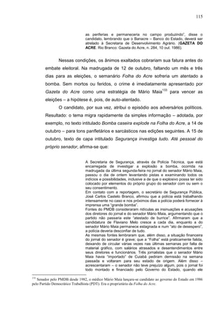 115


                               as periferias e permaneceria no campo produzindo”, disse o
                               candidato, lembrando que o Banacre – Banco do Estado, deverá ser
                               atrelado à Secretaria de Desenvolvimento Agrário. (GAZETA DO
                               ACRE. Rio Branco: Gazeta do Acre, n. 284, 10 out. 1986).


               Nessas condições, os ânimos exaltados cobrariam sua fatura antes do
       embate eleitoral. Na madrugada de 12 de outubro, faltando um mês e três
       dias para as eleições, o semanário Folha do Acre sofreria um atentado a
       bomba. Sem mortos ou feridos, o crime é imediatamente apresentado por
       Gazeta do Acre como uma estratégia de Mário Maia133 para vencer as
       eleições – a hipótese é, pois, de auto-atentado.
               O candidato, por sua vez, atribui o episódio aos adversários políticos.
       Resultado: o tema migra rapidamente da simples informação – adotada, por
       exemplo, no texto intitulado Bomba caseira explode na Folha do Acre, a 14 de
       outubro – para tons panfletários e sarcásticos nas edições seguintes. A 15 de
       outubro, texto de capa intitulado Segurança investiga tudo. Até pessoal do
       próprio senador, afirma-se que:


                               A Secretaria de Segurança, através da Polícia Técnica, que está
                               encarregada de investigar a explosão a bomba, ocorrida na
                               madrugada da última segunda-feira no jornal do senador Mário Maia,
                               passou o dia de ontem levantando pistas e examinando todos os
                               indícios e possibilidades, inclusive a de que o explosivo possa ter sido
                               colocado por elementos do próprio grupo do senador com ou sem o
                               seu consentimento.
                               Em contato com a reportagem, o secretário de Segurança Pública,
                               José Carlos Castelo Branco, afirmou que a polícia está trabalhando
                               intensamente no caso e nos próximos dias a polícia poderá fornecer à
                               imprensa uma “grande bomba”.
                               Fontes do PMDB consideraram ridículas as insinuações e acusações
                               dos diretores do jornal e do senador Mário Maia, argumentando que o
                               partido não passaria este “atestado de burrice”. Afirmaram que a
                               candidatura de Flaviano Melo cresce a cada dia, enquanto a do
                               senador Mário Maia permanece estagnada e num “ato de desespero”,
                               a polícia deveria desconfiar de tudo.
                               As mesmas fontes lembraram que, além disso, a situação financeira
                               do jornal do senador é grave; que a “Folha” está praticamente falida,
                               deixando de circular várias vezes nas últimas semanas por falta de
                               material gráfico, com salários atrasados e desentendimentos entre
                               seus diretores e funcionários. Três jornalistas que o senador Mário
                               Maia havia “importado” de Cuiabá pediram demissão na semana
                               passada e voltaram para seu estado de origem. Além disso –
                               acrescentaram – o senador não teve prejuízo algum, pois o jornal foi
                               todo montado e financiado pelo Governo do Estado, quando ele

133
   Senador pelo PMDB desde 1982, o médico Mário Maia lançara-se candidato ao governo do Estado em 1986
pelo Partido Democrático Trabalhista (PDT). Era o proprietário da Folha do Acre.
 