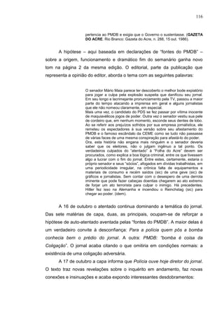 116


                   pertencia ao PMDB e exigia que o Governo o sustentasse. (GAZETA
                   DO ACRE. Rio Branco: Gazeta do Acre, n. 288, 15 out. 1986).


      A hipótese – aqui baseada em declarações de “fontes do PMDB” –
sobre a origem, funcionamento e dramático fim do semanário ganha novo
tom na página 2 da mesma edição. O editorial, parte da publicação que
representa a opinião do editor, aborda o tema com as seguintes palavras:


                   O senador Mário Maia parece ter descoberto o melhor bode expiatório
                   para jogar a culpa pela explosão suspeita que danificou seu jornal.
                   Em seu longo e lacrimejante pronunciamento pela TV, passou a maior
                   parte do tempo atacando a imprensa em geral e alguns jornalistas
                   que ele não nomeou claramente, em especial.
                   Mais uma vez, o candidato do PDS se fez passar por vítima inocente
                   de maquiavélicos jogos de poder. Outra vez o senador vestiu sua pele
                   de cordeiro que, em nenhum momento, esconde seus dentes de lobo.
                   Ao se referir aos prejuízos sofridos por sua empresa jornalística, ele
                   remeteu os espectadores à sua versão sobre seu afastamento do
                   PMDB e o famoso escândalo da CEME como se tudo não passasse
                   de várias faces de uma mesma conspiração para afastá-lo do poder.
                   Ora, esta história não engana mais ninguém e o senador deveria
                   saber que os eleitores, não o julgam ingênuo a tal ponto. Os
                   verdadeiros culpados do “atentado” à “Folha do Acre” devem ser
                   procurados, como explica a boa lógica criminal, entre os que tivessem
                   algo a lucrar com o fim do jornal. Entre estes, certamente, estaria o
                   próprio senador e seus “sócios”, afogados em dívidas trabalhistas, em
                   uma periodicidade irregular, na crônica falta de equipamentos e
                   materiais de consumo e recém saídos (sic) de uma geve (sic) de
                   gráficos e jornalistas. Sem contar com o desespero de uma derrota
                   iminente que pode fazer cabeças doentias chegarem ao ato extremo
                   de forjar um ato terrorista para culpar o inimigo. Há precedentes.
                   Hitler fez isso na Alemanha e incendiou o Reinchstag (sic) para
                   chegar ao poder. (idem).


      A 16 de outubro o atentado continua dominando a temática do jornal.
Das sete matérias de capa, duas, as principais, ocupam-se de reforçar a
hipótese de auto-atentado aventada pelas “fontes do PMDB”. A maior delas é
um verdadeiro convite à desconfiança: Para a polícia quem pôs a bomba
conhecia bem o prédio do jornal. A outra: PMDB: “bomba é coisa da
Coligação”. O jornal acaba citando o que omitiria em condições normais: a
existência de uma coligação adversária.
      A 17 de outubro a capa informa que Polícia ouve hoje diretor do jornal.
O texto traz novas revelações sobre o inquérito em andamento, faz novas
conexões e insinuações e acaba expondo interessantes desdobramentos:
 