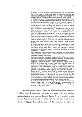 117


                   O diretor da Folha do Acre, Emanuel Amaral, e o vigia Francisco
                   Nunes de Oliveira, única testemunha no caso da explosão que
                   danificou domingo de madrugada parte do parque gráfico do jornal,
                   depõem hoje de manhã na delegacia do Segundo Distrito Policial.
                   O delegado Umberto Ramirez, responsável pelas investigações sobre
                   o caso, quer respostas para perguntas sobre o motivo de o vigia do
                   jornal estar afastado da única entrada do prédio, no andar superior, no
                   momento em que houve a explosão e ainda sobre a razão de não ter
                   sequer tentado deter o homem que afirmou ter visto se afastar
                   correndo do jornal no momento da explosão.
                   Para o delegado Umberto Ramirez, a explosão na “Folha do Acre”
                   continua a ser um “caso misterioso”, mas afirmou ontem à tarde que
                   tem motivos para acreditar que a explosão foi um “trabalho pago ou
                   feito sob promessa de recompensa”. “O vigia, que seria a chave
                   principal de todo o mistério, não conseguiu sequer atentar para as
                   características físicas do homem que afirmou ter visto correndo após
                   a explosão. Além disso, o vigia deveria estar vigiando o prédio em sua
                   entrada. Deveria vigiar de baixo para cima e não de cima para baixo,
                   porque pela parte de cima não entra ninguém”, disse Umberto
                   Ramirez.
                   O delegado acredita ainda que a pessoa que provocou a explosão
                   “teve determinado tempo para fazer isso. Não vou dizer que foi
                   alguém do próprio jornal, mas a pessoa que fez isso ou conhecia
                   muito bem o prédio ou passou no mínimo uma hora lá dentro”
                   preparando a explosão.
                   Ele estranhou a existência de material inflamável pelo chão do local
                   onde ocorreu a explosão, pois a perícia encontrou Tinner, material
                   inflamável, próximo às máquinas.
                   Mas as investigações feitas pelo delegado Umberto Ramirez divergem
                   das conclusões a que chegaram os peritos criminais do Departamento
                   de Polícia Técnica da Secretaria de Segurança do Estado.
                   Segundo o diretor de Polícia Técnica, professor Dativo Silva de
                   França, a explosão foi causada pela combustão de gases no
                   ambiente fechado da oficina da “Folha do Acre”. Ele afirma que a
                   pessoa que causou a explosão “jogou por um orifício na parede que
                   fica de frente para a rodovia AC-01, um saco plástico cheio de
                   gasolina e, de fora ainda, ateou fogo com uma tocha feita de papel”.
                   Dativo França informou ainda que a polícia técnica encontrou
                   pregada, por dentro, do saco que continha a gasolina uma régua
                   transparente medindo 30 centímetros, mas lamentou que “nela não
                   havia nenhuma marca que pudesse estabelecer sua origem, bem
                   como também não foi encontrada nenhuma marca na própria sacola
                   que pudesse auxiliar às investigações sobre sua procedência.
                   O laudo pericial deverá ser entregue ao secretário de segurança,
                   Castelo Branco, até a próxima segunda-feira, conforme informou o
                   diretor da Polícia Técnica. (GAZETA DO ACRE. Rio Branco: Gazeta
                   do Acre, n. 290, 17 out. 1986).


      Logo abaixo outra matéria informa que Nabor atribui bomba a pessoal
de Mário Maia. O governador licenciado, que gozava de forte prestígio
popular, disputava uma vaga ao Senado. Gazeta do Acre, seguindo a linha
servil diante perante a fala de seu tutor, reproduz uma associação caótica
entre o MR-8 (grupo de resistência armada à ditadura militar) e a coligação
 