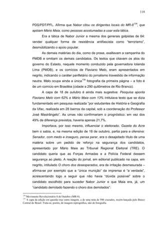 118



        PDS/PDT/PFL. Afirma que Nabor citou os dirigentes locais do MR-8134, que
        apóiam Mário Maia, como pessoas acostumadas a usar esta tática.
                Era a tática de Nabor Junior a mesma dos generais golpistas de 64:
        vender qualquer forma de resistência antifascista como “terrorismo”,
        desmobilizando o apoio popular.
                As demais matérias do dia, como de praxe, exaltavam a campanha do
        PMDB e omitiam os demais candidatos. Os textos que citavam os atos do
        governo do Estado, naquele momento conduzido pela governadora Iolanda
        Lima (PMDB), e os comícios de Flaviano Melo, eram apresentados em
        negrito, indicando o caráter panfletário do jornalismo travestido de informação
        neutra. Melo ocupa ainda a única135 fotografia da primeira página – a foto é
        de um comício em Brasiléia (cidade a 290 quilômetros de Rio Branco).
                A capa de 18 de outubro é ainda mais sugestiva: Pesquisa aponta
        Flaviano Melo com 62% e Mário Maia com 13% intitulava texto que se dizia
        fundamentado em pesquisa realizada “por estudantes de História e Geografia
        da Ufac, realizada em 28 bairros da capital, sob a coordenação do Professor
        José Mastrângelo”. As urnas não confirmariam o prognóstico: em vez dos
        49% de diferença previstos, haveria apenas 21,7%.
                Importava, por isso mesmo, influenciar o eleitorado. Gazeta do Acre
        bem o sabia, e, na mesma edição de 18 de outubro, partia para a ofensiva:
        Senador, com medo e inseguro, pensa parar, era o desajeitado título de uma
        matéria sobre um pedido de reforço na segurança dos candidatos,
        apresentado por Mário Maia ao Tribunal Regional Eleitoral (TRE). O
        candidato queria que as Forças Armadas e a Polícia Federal dessem
        segurança ao pleito. A reação do jornal, em editorial publicado na capa, em
        negrito, intitulado O choro dos desesperados, era de irritação desmesurada –
        afirma-se por exemplo que a “única munição” da imprensa é “a verdade”,
        acrescentando logo a seguir que não havia “dúvida possível” sobre o
        candidato escolhido para suceder Nabor Junior e que Maia era, já, um
        “candidato derrotado fazendo o choro dos derrotados”:

134
  Movimento Revolucionário 8 de Outubro (MR-8).
135
  A capa da edição em questão traz outra imagem, a de uma nota de 500 cruzados, recém-lançada pelo Banco
Central do Brasil. Trata-se, porém, de imagem reprográfica, não de fotografia.
 