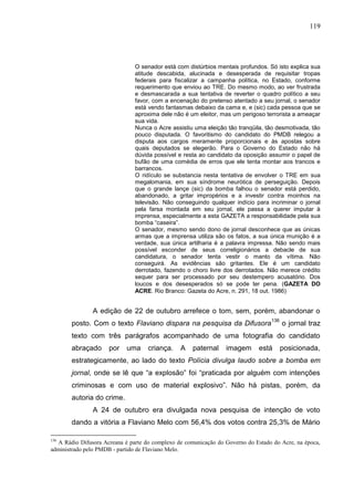 119




                               O senador está com distúrbios mentais profundos. Só isto explica sua
                               atitude descabida, alucinada e desesperada de requisitar tropas
                               federais para fiscalizar a campanha política, no Estado, conforme
                               requerimento que enviou ao TRE. Do mesmo modo, ao ver frustrada
                               e desmascarada a sua tentativa de reverter o quadro político a seu
                               favor, com a encenação do pretenso atentado a seu jornal, o senador
                               está vendo fantasmas debaixo da cama e, e (sic) cada pessoa que se
                               aproxima dele não é um eleitor, mas um perigoso terrorista a ameaçar
                               sua vida.
                               Nunca o Acre assistiu uma eleição tão tranqüila, tão desmotivada, tão
                               pouco disputada. O favoritismo do candidato do PMDB relegou a
                               disputa aos cargos meramente proporcionais e às apostas sobre
                               quais deputados se elegerão. Para o Governo do Estado não há
                               dúvida possível e resta ao candidato da oposição assumir o papel de
                               bufão de uma comédia de erros que ele tenta montar aos trancos e
                               barrancos.
                               O ridículo se substancia nesta tentativa de envolver o TRE em sua
                               megalomania, em sua síndrome neurótica de perseguição. Depois
                               que o grande lançe (sic) da bomba falhou o senador está perdido,
                               abandonado, a gritar impropérios e a investir contra moinhos na
                               televisão. Não conseguindo qualquer indício para incriminar o jornal
                               pela farsa montada em seu jornal, ele passa a querer imputar à
                               imprensa, especialmente a esta GAZETA a responsabilidade pela sua
                               bomba “caseira”.
                               O senador, mesmo sendo dono de jornal desconhece que as únicas
                               armas que a imprensa utiliza são os fatos, a sua única munição é a
                               verdade, sua única artilharia é a palavra impressa. Não sendo mais
                               possível esconder de seus correligionários a debacle de sua
                               candidatura, o senador tenta vestir o manto da vítima. Não
                               conseguirá. As evidências são gritantes. Ele é um candidato
                               derrotado, fazendo o choro livre dos derrotados. Não merece crédito
                               sequer para ser processado por seu destempero acusatório. Dos
                               loucos e dos desesperados só se pode ter pena. (GAZETA DO
                               ACRE. Rio Branco: Gazeta do Acre, n. 291, 18 out. 1986)


               A edição de 22 de outubro arrefece o tom, sem, porém, abandonar o
       posto. Com o texto Flaviano dispara na pesquisa da Difusora136 o jornal traz
       texto com três parágrafos acompanhado de uma fotografia do candidato
       abraçado      por    uma     criança.    A    paternal    imagem       está   posicionada,
       estrategicamente, ao lado do texto Polícia divulga laudo sobre a bomba em
       jornal, onde se lê que “a explosão” foi “praticada por alguém com intenções
       criminosas e com uso de material explosivo”. Não há pistas, porém, da
       autoria do crime.
               A 24 de outubro era divulgada nova pesquisa de intenção de voto
       dando a vitória a Flaviano Melo com 56,4% dos votos contra 25,3% de Mário

136
  A Rádio Difusora Acreana é parte do complexo de comunicação do Governo do Estado do Acre, na época,
administrado pelo PMDB - partido de Flaviano Melo.
 