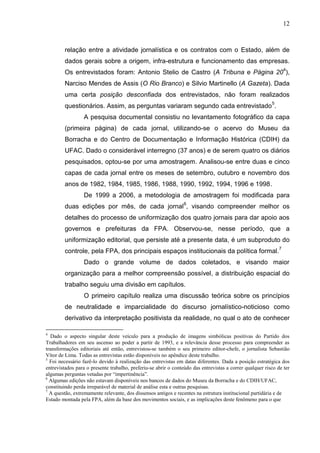 12



        relação entre a atividade jornalística e os contratos com o Estado, além de
        dados gerais sobre a origem, infra-estrutura e funcionamento das empresas.
        Os entrevistados foram: Antonio Stelio de Castro (A Tribuna e Página 204),
        Narciso Mendes de Assis (O Rio Branco) e Silvio Martinello (A Gazeta). Dada
        uma certa posição desconfiada dos entrevistados, não foram realizados
        questionários. Assim, as perguntas variaram segundo cada entrevistado 5.
                 A pesquisa documental consistiu no levantamento fotográfico da capa
        (primeira página) de cada jornal, utilizando-se o acervo do Museu da
        Borracha e do Centro de Documentação e Informação Histórica (CDIH) da
        UFAC. Dado o considerável interregno (37 anos) e de serem quatro os diários
        pesquisados, optou-se por uma amostragem. Analisou-se entre duas e cinco
        capas de cada jornal entre os meses de setembro, outubro e novembro dos
        anos de 1982, 1984, 1985, 1986, 1988, 1990, 1992, 1994, 1996 e 1998.
                 De 1999 a 2006, a metodologia de amostragem foi modificada para
        duas edições por mês, de cada jornal6, visando compreender melhor os
        detalhes do processo de uniformização dos quatro jornais para dar apoio aos
        governos e prefeituras da FPA. Observou-se, nesse período, que a
        uniformização editorial, que persiste até a presente data, é um subproduto do
        controle, pela FPA, dos principais espaços institucionais da política formal.7
                 Dado o grande volume de dados coletados, e visando maior
        organização para a melhor compreensão possível, a distribuição espacial do
        trabalho seguiu uma divisão em capítulos.
                 O primeiro capítulo realiza uma discussão teórica sobre os princípios
        de neutralidade e imparcialidade do discurso jornalístico-noticioso como
        derivativo da interpretação positivista da realidade, no qual o ato de conhecer

4
  Dado o aspecto singular deste veículo para a produção de imagens simbólicas positivas do Partido dos
Trabalhadores em seu ascenso ao poder a partir de 1993, e a relevância desse processo para compreender as
transformações editoriais até então, entrevistou-se também o seu primeiro editor-chefe, o jornalista Sebastião
Vítor de Lima. Todas as entrevistas estão disponíveis no apêndice deste trabalho.
5
  Foi necessário fazê-lo devido à realização das entrevistas em datas diferentes. Dada a posição estratégica dos
entrevistados para o presente trabalho, preferiu-se abrir o conteúdo das entrevistas a correr qualquer risco de ter
algumas perguntas vetadas por “impertinência”.
6
  Algumas edições não estavam disponíveis nos bancos de dados do Museu da Borracha e do CDIH/UFAC,
constituindo perda irreparável de material de análise esta e outras pesquisas.
7
  A questão, extremamente relevante, dos dissensos antigos e recentes na estrutura institucional partidária e de
Estado montada pela FPA, além da base dos movimentos sociais, e as implicações deste fenômeno para o que
 