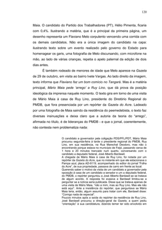 120



Maia. O candidato do Partido dos Trabalhadores (PT), Hélio Pimenta, ficaria
com 0,4%. Ilustrando a matéria, que é a principal da primeira página, um
desenho representa um Flaviano Melo corpulento vencendo uma corrida com
os demais candidatos. Não era a única imagem do candidato na capa:
ilustrando texto sobre um evento realizado pelo governo do Estado para
homenagear os garis, uma fotografia de Melo discursando, com microfone na
mão, ao lado de várias crianças, repetia o apelo paternal da edição de dois
dias antes.
      É também rodeado de menores de idade que Melo aparece na Gazeta
de 29 de outubro, em visita ao bairro Ivete Vargas. Ao lado direito da imagem,
texto informa que Flaviano faz um bom comício no Tangará. Mas é a matéria
principal, Mário Maia pede ‘arrego’ a Ruy Lino, que dá prova da posição
ideológica da imprensa naquele momento. O texto gira em torno de uma visita
de Mário Maia à casa de Ruy Lino, presidente do Diretório Regional do
PMDB, que fora presenciada por um repórter da Gazeta do Acre. Ladeado
por uma fotografia de Maia saindo da residência do peemedebista, o texto faz
diversas insinuações e deixa claro que a autoria da teoria do “arrego”,
afirmada no título, é de lideranças do PMDB - e que o jornal, coerentemente,
não contesta nem problematiza nada:


                   O candidato a governador pela coligação PDS/PFL/PDT, Mário Maia
                   procurou segunda-feira à tarde o presidente regional do PMDB, Ruy
                   Lino, em sua residência, na Rua Marechal Deodoro, mas não o
                   encontrando porque estava no município de Feijó, passando cerca de
                   1 hora e 20 minutos trancado num quarto, conversando com o
                   candidato a deputado federal, José Alberto Bardawil.
                   A chegada de Mário Maia à casa de Ruy Lino, foi notada por um
                   repórter da Gazeta do Acre, que no instante em que ele estacionava o
                   Pampa azul, placa AD-9119, acompanhado do editor do jornal “Folha
                   do Acre”, de sua propriedade, passava de carro em frente ao local.
                   Querendo saber o motivo da visita de um candidato a governador pela
                   oposição à casa de um candidato a senador e um a deputado federal,
                   do PMDB, o repórter perguntou a José Alberto Bardawil se se tratava
                   de algum acordo. A resposta foi evasiva e Bardawil limitou-se a
                   perguntar se a notícia seria publicada. Disse que se tratava apenas de
                   uma visita de Mário Maia, “não a mim, mas ao Ruy Lino. Mas ele não
                   está aqui”. Ante a insistência do repórter, que perguntava se Mário
                   Maia teria, então, algum assunto para tratar com ele, Bardawil disse:
                   “Comigo nada de especial”.
                   Poucos minutos após a saída do repórter da residência de Ruy Lino,
                   José Bardawil procurou a direção-geral da Gazeta, a quem pediu
                   “orientação” à sua candidatura, dizendo temer ter sido envolvido em
 