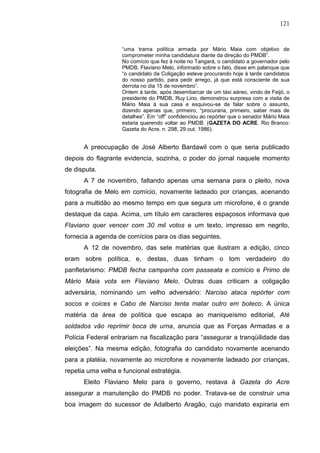 121


                    “uma trama política armada por Mário Maia com objetivo de
                    comprometer minha candidatura diante da direção do PMDB”.
                    No comício que fez à noite no Tangará, o candidato a governador pelo
                    PMDB, Flaviano Melo, informado sobre o fato, disse em palanque que
                    “o candidato da Coligação esteve procurando hoje à tarde candidatos
                    do nosso partido, para pedir arrego, já que está consciente de sua
                    derrota no dia 15 de novembro”.
                    Ontem à tarde, após desembarcar de um táxi aéreo, vindo de Feijó, o
                    presidente do PMDB, Ruy Lino, demonstrou surpresa com a visita de
                    Mário Maia à sua casa e esquivou-se de falar sobre o assunto,
                    dizendo apenas que, primeiro, “procuraria, primeiro, saber mais de
                    detalhes”. Em “off” confidenciou ao repórter que o senador Mário Maia
                    estaria querendo voltar ao PMDB. (GAZETA DO ACRE. Rio Branco:
                    Gazeta do Acre, n. 298, 29 out. 1986).


      A preocupação de José Alberto Bardawil com o que seria publicado
depois do flagrante evidencia, sozinha, o poder do jornal naquele momento
de disputa.
      A 7 de novembro, faltando apenas uma semana para o pleito, nova
fotografia de Melo em comício, novamente ladeado por crianças, acenando
para a multidão ao mesmo tempo em que segura um microfone, é o grande
destaque da capa. Acima, um título em caracteres espaçosos informava que
Flaviano quer vencer com 30 mil votos e um texto, impresso em negrito,
fornecia a agenda de comícios para os dias seguintes.
      A 12 de novembro, das sete matérias que ilustram a edição, cinco
eram sobre política, e, destas, duas tinham o tom verdadeiro do
panfletarismo: PMDB fecha campanha com passeata e comício e Primo de
Mário Maia vota em Flaviano Melo. Outras duas criticam a coligação
adversária, nominando um velho adversário: Narciso ataca repórter com
socos e coices e Cabo de Narciso tenta matar outro em boteco. A única
matéria da área de política que escapa ao maniqueísmo editorial, Até
soldados vão reprimir boca de urna, anuncia que as Forças Armadas e a
Polícia Federal entrariam na fiscalização para “assegurar a tranqüilidade das
eleições”. Na mesma edição, fotografia do candidato novamente acenando
para a platéia, novamente ao microfone e novamente ladeado por crianças,
repetia uma velha e funcional estratégia.
      Eleito Flaviano Melo para o governo, restava à Gazeta do Acre
assegurar a manutenção do PMDB no poder. Tratava-se de construir uma
boa imagem do sucessor de Adalberto Aragão, cujo mandato expiraria em
 