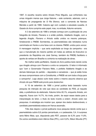 122



1987. A escolha recairia sobre Ariosto Pires Miguéis, que enfrentaria nas
urnas ninguém menos que Jorge Kalume – este contando, ademais, com a
máquina de propaganda de O Rio Branco, sob o comando de Narciso
Mendes a partir de 1988. Caberia agir com cuidado e estudada ousadia. A
Gazeta do Acre cumpriria este papel, mas, no embate, Kalume venceria.
      A 3 de setembro de 1988 o embate começa com a publicação de uma
fotografia de Ariosto, Flaviano e o então prefeito, Adalberto Aragão, com a
legenda Aragão, Flaviano e Ariosto estão unidos no mesmo palanque,
fortalecendo o PMDB. Sorridentes, os peemedebistas são retratados numa
caminhada em frente a uma faixa com os dizeres PMDB: unidos para vencer.
A mensagem implícita – que seria explicitada ao longo da campanha - era
que a manutenção do mesmo partido em todas as esferas do Executivo (o
presidente da República era José Sarney, também do PMDB) facilitaria o
aporte de verbas em Brasília e a sintonia na realização de obras.
      No melhor estilo panfletário, Gazeta do Acre publica texto dando conta
que Aragão almoça com Flaviano e entra na campanha. O leitor é informado
que “com o Governador Flaviano Melo, o prefeito Adalberto Aragão e as
demais lideranças do partido – deputados e senadores – que já estão livres
de seus compromissos com a Constituinte, o PMDB vai com toda a força para
a campanha”. Logo abaixo outro texto sobre o mesmo assunto observa que
Ariosto diz que PMDB está pronto para deslanchar.
      A 15 de setembro de 1988 o jornal publica texto baseado numa
pesquisa de intenção de voto que dava ao candidato do PDS, já naquela
data, a preferência do eleitorado. Kalume tinha 40,1%, enquanto Ariosto, em
segundo, ficava com 14,7%. Ao invés, porém, de expor esses dados para a
interpretação do leitor, o título do texto inverte a ordem: Ariosto sobe nas
pesquisas. A estratégia era mostrar que, apesar dos dados desfavoráveis, o
candidato peemedebista estava em franca ascensão.
      Três dias depois o jornal publicaria nova pesquisa dando conta que o
peemedebista subira 8,6 pontos percentuais, e o pedessista, 5,4. A surpresa
seria Mário Maia, que, disputando pelo PDT, passara de 6,3% para 11,8%.
Os outros candidatos eram Alércio Dias (PFL), com 9,2%, Nilson Mourão (PT)
 