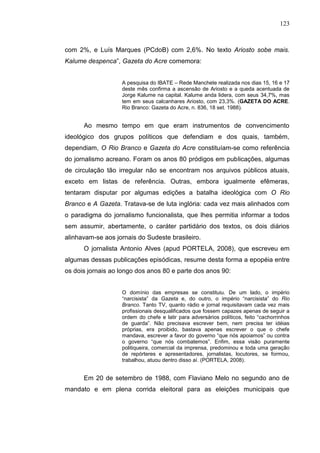123



com 2%, e Luís Marques (PCdoB) com 2,6%. No texto Ariosto sobe mais.
Kalume despenca”, Gazeta do Acre comemora:


                   A pesquisa do IBATE – Rede Manchete realizada nos dias 15, 16 e 17
                   deste mês confirma a ascensão de Ariosto e a queda acentuada de
                   Jorge Kalume na capital. Kalume anda lidera, com seus 34,7%, mas
                   tem em seus calcanhares Ariosto, com 23,3%. (GAZETA DO ACRE.
                   Rio Branco: Gazeta do Acre, n. 836, 18 set. 1988).


      Ao mesmo tempo em que eram instrumentos de convencimento
ideológico dos grupos políticos que defendiam e dos quais, também,
dependiam, O Rio Branco e Gazeta do Acre constituíam-se como referência
do jornalismo acreano. Foram os anos 80 pródigos em publicações, algumas
de circulação tão irregular não se encontram nos arquivos públicos atuais,
exceto em listas de referência. Outras, embora igualmente efêmeras,
tentaram disputar por algumas edições a batalha ideológica com O Rio
Branco e A Gazeta. Tratava-se de luta inglória: cada vez mais alinhados com
o paradigma do jornalismo funcionalista, que lhes permitia informar a todos
sem assumir, abertamente, o caráter partidário dos textos, os dois diários
alinhavam-se aos jornais do Sudeste brasileiro.
      O jornalista Antonio Alves (apud PORTELA, 2008), que escreveu em
algumas dessas publicações episódicas, resume desta forma a epopéia entre
os dois jornais ao longo dos anos 80 e parte dos anos 90:


                   O domínio das empresas se constituiu. De um lado, o império
                   “narcisista” da Gazeta e, do outro, o império “narcisista” do Rio
                   Branco. Tanto TV, quanto rádio e jornal requisitavam cada vez mais
                   profissionais desqualificados que fossem capazes apenas de seguir a
                   ordem do chefe e latir para adversários políticos, feito “cachorrinhos
                   de guarda”. Não precisava escrever bem, nem precisa ter idéias
                   próprias, era proibido, bastava apenas escrever o que o chefe
                   mandava, escrever a favor do governo “que nós apoiamos” ou contra
                   o governo “que nós combatemos”. Enfim, essa visão puramente
                   politiqueira, comercial da imprensa, predominou e toda uma geração
                   de repórteres e apresentadores, jornalistas, locutores, se formou,
                   trabalhou, atuou dentro disso aí. (PORTELA, 2008).


      Em 20 de setembro de 1988, com Flaviano Melo no segundo ano de
mandato e em plena corrida eleitoral para as eleições municipais que
 