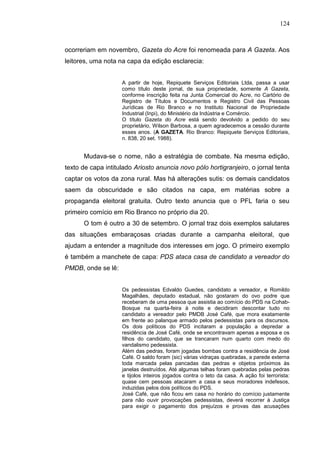 124



ocorreriam em novembro, Gazeta do Acre foi renomeada para A Gazeta. Aos
leitores, uma nota na capa da edição esclarecia:


                    A partir de hoje, Repiquete Serviços Editoriais Ltda, passa a usar
                    como título deste jornal, de sua propriedade, somente A Gazeta,
                    conforme inscrição feita na Junta Comercial do Acre, no Cartório de
                    Registro de Títulos e Documentos e Registro Civil das Pessoas
                    Jurídicas de Rio Branco e no Instituto Nacional de Propriedade
                    Industrial (Inpi), do Ministério da Indústria e Comércio.
                    O título Gazeta do Acre está sendo devolvido a pedido do seu
                    proprietário, Wilson Barbosa, a quem agradecemos a cessão durante
                    esses anos. (A GAZETA. Rio Branco: Repiquete Serviços Editoriais,
                    n. 838, 20 set. 1988).


      Mudava-se o nome, não a estratégia de combate. Na mesma edição,
texto de capa intitulado Ariosto anuncia novo pólo hortigranjeiro, o jornal tenta
captar os votos da zona rural. Mas há alterações sutis: os demais candidatos
saem da obscuridade e são citados na capa, em matérias sobre a
propaganda eleitoral gratuita. Outro texto anuncia que o PFL faria o seu
primeiro comício em Rio Branco no próprio dia 20.
      O tom é outro a 30 de setembro. O jornal traz dois exemplos salutares
das situações embaraçosas criadas durante a campanha eleitoral, que
ajudam a entender a magnitude dos interesses em jogo. O primeiro exemplo
é também a manchete de capa: PDS ataca casa de candidato a vereador do
PMDB, onde se lê:


                    Os pedessistas Edvaldo Guedes, candidato a vereador, e Romildo
                    Magalhães, deputado estadual, não gostaram do ovo podre que
                    receberam de uma pessoa que assistia ao comício do PDS na Cohab-
                    Bosque na quarta-feira à noite e decidiram descontar tudo no
                    candidato a vereador pelo PMDB José Café, que mora exatamente
                    em frente ao palanque armado pelos pedessistas para os discursos.
                    Os dois políticos do PDS incitaram a população a depredar a
                    residência de José Café, onde se encontravam apenas a esposa e os
                    filhos do candidato, que se trancaram num quarto com medo do
                    vandalismo pedessista.
                    Além das pedras, foram jogadas bombas contra a residência de José
                    Café. O saldo foram (sic) várias vidraças quebradas, a parede externa
                    toda marcada pelas pancadas das pedras e objetos próximos às
                    janelas destruídos. Até algumas telhas foram quebradas pelas pedras
                    e tijolos inteiros jogados contra o teto da casa. A ação foi terrorista:
                    quase cem pessoas atacaram a casa e seus moradores indefesos,
                    induzidas pelos dois políticos do PDS.
                    José Café, que não ficou em casa no horário do comício justamente
                    para não ouvir provocações pedessistas, deverá recorrer à Justiça
                    para exigir o pagamento dos prejuízos e provas das acusações
 