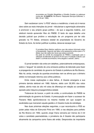 125


                    anunciadas por Edvaldo Magalhães e Edvaldo Guedes no palanque
                    contra ele. (A GAZETA. Rio Branco: Repiquete Serviços Editoriais, n.
                    848, 30 set. 1988).


      Sem esclarecer como “o PDS” atacou a residência, o texto só é menos
claro sobre as reais intenções do jornal - ridicularizar a agremiação adversária
e promover o seu próprio grupo político - do que a segunda matéria, Juiz
eleitoral manda apreender fitas do PMDB. O texto de capa detalha uma
decisão judicial que proibira a veiculação de um programa por ter sido
gravado na TV Aldeia, emissora estatal de propriedade do Governo do
Estado do Acre. Ao tentar justificar a prática, deixa-se escapar que


                    O jornalista Elson Martins reafirmou que não estava informado sobre
                    a transgressão. Segundo ele faltou uma assessoria jurídica para a TV
                    Aldeia, que não sabia dos riscos que estava correndo.
                    Da parte do comitê de propaganda do PMDB a explicação para a
                    utilização da televisão do governo foi de que a Fundação Cultural, que
                    detém o controle da emissora, tinha alugado o estúdio. (idem).


      O jornal também não entra em detalhes, potencialmente embaraçosos,
sobre o “aluguel” do estúdio de uma emissora pública de televisão para fazer
a propaganda do candidato do governo do Estado à prefeitura de Rio Branco.
Não há, ainda, menção às quantias envolvidas nem se afirma que o dinheiro
obtido na transação retornou aos cofres públicos.
      Entre meias explicações e atos falhos, A Gazeta amargaria a sua
primeira derrota eleitoral em 1988. Kalume, eleito com 38,38% dos votos
válidos, abriria mais de oito mil votos de diferença em relação ao candidato
apoiado pela máquina propagandística estatal.
      Tratava-se de buscar, a partir de então, a continuidade do PMDB na
administração do governo do Estado. A preocupação em fazer o sucessor de
Flaviano Melo aprofundava-se na mesma medida em que surgiam os
escândalos que marcaram aquela gestão e A Gazeta muda de estratégia.
      Nas duas próximas eleições seguintes, a que reconduziria o PDS ao
poder pelas mãos de Edmundo Pinto em 1990, e nas eleições para prefeito
de Rio Branco em 1992, quando Jorge Viana venceria por menos de 2 mil
votos o candidato peemedebista, o jornalismo de A Gazeta não participaria
ativamente da campanha como fizera até então. Desprovidos da importante
 