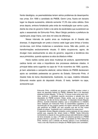 126



frente ideológica, os peemedebistas teriam sérios problemas de desempenho
nas urnas. Em 1990 o candidato do PMDB, Osmir Lima, ficaria em terceiro
lugar na disputa sucessória, obtendo somente 17,3% dos votos válidos. Dois
anos depois, embora fortalecido pela onda de moralização que varria o país,
diante da crise do governo Collor e da série de escândalos que sucederam-se
após o assassinato de Edmundo Pinto, Mauri Sérgio perderia a prefeitura da
capital para Jorge Viana, com dois mil votos de diferença.
      Nesse intervalo de quatro anos as mudanças de A Gazeta são
diversas. A diagramação em preto e branco cede lugar para linhas e fundos
cor-de-rosa, com linhas modernas e caracteres novos. Não são, porém, as
transformações exclusivamente visuais. O diário ocupava-se, agora, de
divulgar mais assiduamente os atos do governo, seguindo a tendência dos
seus primórdios, quando apoiava os atos da ditadura militar.
      Havia razões outras para essa mudança de postura, aparentemente
caótica tendo em vista a importância dos processos eleitorais citados. A
principal delas seria sugerida na capa de 14 de novembro de 1990, quando,
já bem adiantada a campanha eleitoral, vários líderes do PMDB declararam
apoio ao candidato pedessista ao governo do Estado, Edmundo Pinto. A
Gazeta trata do tema discretamente, ilustrando, na capa, matéria intitulada
Edmundo recebe apoio do deputado Ariosto. O texto, também na capa,
acrescenta que:


                    Edmundo Pinto, candidato ao governo pelo PDS recebeu ontem o
                    apoio da deputada federal do PMDB, Adelaide Neri e do deputado
                    estadual Ariosto Miguéis. “O Dia do 13 trouxe muita sorte para mim”,
                    dizia, eufórico, o candidato quando anunciava a adesão dos dois
                    deputados do PMDB acreano. Disse, ainda, que os apoios à sua
                    candidatura “se dão de forma voluntária”. O deputado Ariosto Miguéis
                    afirmou, durante entrevista coletiva, que a competência e o trabalho
                    sério realizado por Edmundo Pinto na Assembléia Legislativa e na
                    reconstrução do seu próprio partido me fazem admirá-lo apesar dele
                    não pertencer ao PMDB, por isso acredito que ele irá tirar nosso
                    Estado do atraso. “Acabando com o sofrimento do nosso povo”.
                    O deputado Ariosto Miguéis protestou contra pessoas do seu próprio
                    partido que, segundo ele, teriam traído o PMDB. “Apóio Edmundo
                    contrariando a cúpula do meu partido porque está defendendo a teoria
                    da terra arrasada, ou seja, o PT fará um péssimo governo e o PMDB
                    poderá retomar o governo em 1994”. O candidato do PDS, Edmundo
                    Pinto, lembrou que a adesão de Ariosto reforça a sua candidatura,
                    “mas a nós não importa se a direção do PMDB apóia outro candidato”.
 