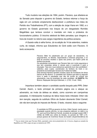 128



                Tudo mudaria nas eleições de 1994, porém. Flaviano, que afastara-se
        do Senado para disputar o governo do Estado, tentava retomar a força da
        sigla em um contexto amplamente desfavorável: a prefeitura nas mãos do
        Partido dos Trabalhadores (PT), com a eleição de Jorge Viana em 1992, e o
        governo do Estado governado nos braços de um desgastado Romildo
        Magalhães que tentava concluir o mandato em meio a protestos do
        funcionalismo público. O tirocínio eleitoral de Melo percebeu que chegara a
        hora de investir no retorno aos cargos majoritários da política acreana.
                A Gazeta volta à velha forma. Já na edição de 14 de setembro, matéria
        curta, de rodapé, informa que Estudantes do Cerb estão com Flaviano. O
        texto acrescenta:


                                 Flaviano Melo foi sabatinado por um grupo de estudantes, na
                                 segunda-feira, no Sborba, respondendo a diversas perguntas, e no
                                 final do encontro recebeu o apoio dos jovens, que fazem parte da
                                 fanfarra da escola.
                                 Os estudantes comentaram que Flaviano fala com muita segurança e
                                 que tem propostas sérias e viáveis para a juventude e para a
                                 educação. “Isso era o que estávamos querendo ouvir dos candidatos”,
                                 salientou Jean Lopes, coordenador da fanfarra do Cerb e ex-
                                 presidente da Federação Acreana de Futebol de Salão.
                                 Esta semana Flaviano também recebeu apoio de moradores de vários
                                 bairros de Rio Branco. O candidato tem certeza que está no segundo
                                 turno e pede à população que não dê ouvido às críticas dos
                                 adversários, mas às propostas de cada candidato. (A GAZETA. Rio
                                 Branco: Repiquete Serviços Editoriais, n. 2.703, 14 set. 1994).


                Importava também atacar o candidato azarão lançado pelo PPR, Orleir
        Cameli. Assim, o texto principal da primeira página era o ataque ao
        adversário, ao invés da defesa ao aliado, como ocorrera em campanhas
        passadas. A interessante mudança de tática trazia texto intitulado Orleir não
        tem isenção, seguida do subtítulo Ofício da Sudam desmente Orleir Cameli;
        ele não tem isenção do Imposto de Renda. O texto, visceral, dizia o seguinte:


                                 O candidato do PPR ao governo do Acre, Orleir Cameli, mentiu para a
                                 população quando afirmou, no seu programa eleitoral, no rádio e na
                                 TV, que sua firma Marmud Cameli, acusada de sonegar quase US$ 1
                                 milhão de ICMS aos cofres do Estado, no período de 1987 a 91,
                                 porque gozava de incentivos fiscais da Sudam (Superintendência de

137
  Faz-se mister notar que Flaviano Melo, apontado como sócio-proprietário de A Gazeta, elegera-se senador da
República em 1990, cargo em que se manteria até 1999.
 