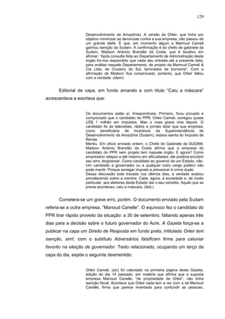 129


                   Desenvolvimento da Amazônia). A versão de Orleir, que tinha por
                   objetivo minimizar as denúncias contra a sua empresa, não passou de
                   um grande blefe. É que, em momento algum a Marmud Cameli
                   ganhou isenção da Sudam. A confirmação é do chefe de gabinete da
                   Sudam, Madson Antonio Brandão da Costa, que é taxativo em
                   afirmar: “Após consulta feita ao Departamento de Administração deste
                   órgão foi-nos respondido que nada deu entrada até a presente data,
                   para análise naquele Departamento, de projeto da Marmud Cameli &
                   Cia Ltda, de Cruzeiro do Sul, laminados de borracha”. Com a
                   afirmação de Madson fica comprovado, portanto, que Orleir faltou
                   com a verdade. (idem)


      Editorial de capa, em fundo amarelo e com título “Caiu a máscara”
acrescentava e exortava que:


                   Os documentos estão aí. Irrespondíveis. Primeiro, ficou provado e
                   comprovado que o candidato do PPR, Orleir Cameli, sonegou quase
                   US$ 1 milhão em impostos. Mas o mais grave viria depois. O
                   candidato foi às televisões, rádios e jornais dizer que sua empresa,
                   como beneficiária de incentivos da Superintendência de
                   Desenvolvimento da Amazônia (Sudam), estava isenta do Imposto de
                   Renda.
                   Mentiu. Em ofício enviado ontem, o Chefe do Gabinete da SUDAM,
                   Madson Antonio Brandão da Costa afirma que a empresa do
                   candidato do PPR nem projeto tem naquele órgão. E agora? Como
                   empresário relapso e até mesmo em dificuldades, ele poderia encobrir
                   seu erro, tergiversar. Como candidato ao governo de um Estado, não.
                   Um candidato a governador ou a qualquer outro cargo público não
                   pode mentir. Porque sonegar imposto e prevaricar é crime duplo.
                   Dessa discussão toda travada nos últimos dias, a verdade acabou
                   prevalecendo sobre a mentira. Cabe, agora, à sociedade e, de modo
                   particular, aos eleitores deste Estado dar o seu veredito. Aquilo que se
                   previa aconteceu: caiu a máscara. (ibid.)


      Cometera-se um grave erro, porém. O documento enviado pela Sudam
referia-se a outra empresa, “Manoud Canelle”. O equívoco fez o candidato do
PPR tirar rápido proveito da situação: a 30 de setembro, faltando apenas três
dias para a decisão sobre o futuro governador do Acre, A Gazeta força-se a
publicar na capa um Direito de Resposta em fundo preto, intitulado Orleir tem
isenção, sim!, com o subtítulo Adversários falsificam firma para caluniar
favorito na eleição de governador. Texto relacionado, ocupando um terço da
capa do dia, expõe o seguinte desmentido:


                   Orleir Cameli, (sic) foi caluniado na primeira página desta Gazeta,
                   edição do dia 14 passado, em matéria que afirma que a suposta
                   empresa Manoud Canelle, “de propriedade de Orleir”, não tinha
                   isenção fiscal. Acontece que Orleir nada tem a ver com a tal Manoud
                   Canelle, firma que parece inventada para confundir as pessoas,
 