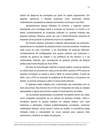13



        advém de despir-se de prenoções por parte do sujeito cognoscente. Em
        seguida,       aponta-se        a    filosofia     positivista     como       expressão         teórica
        materialmente necessária às classes dominantes na Europa e nos EUA.
                 Apropriando-se dessas reflexões do primeiro, o segundo capítulo
        empreende uma cronologia sobre a evolução da imprensa no mundo e no
        Brasil, contextualizando as mudanças editoriais no contexto imediato das
        disputas políticas. Observa, ainda, por que o desenvolvimento industrial da
        imprensa só foi possível no ambiente propício do capitalismo.
                 No terceiro capítulo, articulada à reflexão desenvolvida nos anteriores,
        apresenta-se os resultados da pesquisa sobre os jornais acreanos. Analisa-se
        cada jornal em dois momentos: o da diversidade de posturas editoriais,
        correspondendo às conflagrações dos grupos políticos que buscavam o
        controle do governo do Estado e da prefeitura de Rio Branco; e o da
        uniformidade editorial, que corresponde ao gradual controle da disputa
        política pela Frente Popular do Acre (FPA).
                 Na fase de diversificação editorial e disputa política, busca-se delinear
        as várias fases do processo em cada jornal até 2004, quando a FPA vence as
        eleições municipais na capital e retira o MDA do cenário político. A partir de
        2004, com a FPA no comando da prefeitura de Rio Branco e do governo do
        Estado, os jornais começam a aderir à mesma linha editorial.
                 O Apêndice deste trabalho traz a transcrição das entrevistas com os
        dons dos jornais. Nos Anexos há um CD com fotografias de todas as edições
        pesquisadas e alguns documentos usados no levantamento de dados.
                 As conclusões apresentadas na presente monografia devem ser vistas
        como anotações provisórias de um esforço de pesquisa limitado. Tanto o
        jornalismo quanto os grupos políticos em disputa citados, com suas
        dinâmicas e alterações, impõem problematizações conceituais, contínuas
        redefinições teóricas, novos temas e linhas de análise. A consciência desta
        limitação impõe a necessidade de novos estudos para capturar mais
        claramente a dinâmica do objeto de pesquisa.



pode ser lido como hegemonia em declínio, não será tematizada no presente trabalho por ter efeito nulo, até o
 