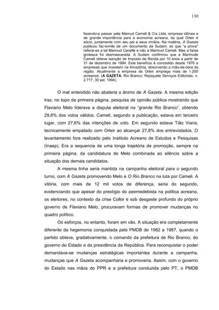 130


                   fazendo-a passar pela Mamud Cameli & Cia Ltda, empresa idônea e
                   de grande importância para a economia acreana, da qual Orleir é
                   sócio, juntamente com seu pai e seus irmãos. Na matéria, A Gazeta
                   publicou fac-símile de um documento da Sudam, só que “a prova”
                   referia-se a tal Manoud Canelle e não a Marmud Cameli. Mas a farsa
                   grotesca foi desmascarada. A Sudam confirmou que a Marmude
                   Cameli obteve isenção de Imposto de Renda por 10 anos a partir de
                   31 de dezembro de 1984. Este benefício é concedido desde 1976 a
                   empresas que investem na Amazônia, absorvendo a mão-de-obra da
                   região. Atualmente a empresa de Orleir emprega mais de 1.200
                   acreanos. (A GAZETA. Rio Branco: Repiquete Serviços Editoriais, n.
                   2.717, 30 set. 1994).


      O mal entendido não abateria o ânimo de A Gazeta. A mesma edição
traz, no topo da primeira página, pesquisa de opinião pública mostrando que
Flaviano Melo liderava a disputa eleitoral na “grande Rio Branco”, obtendo
29,8% dos votos válidos. Cameli, segundo a publicação, estava em terceiro
lugar, com 27,6% das intenções de voto. Em segundo estava Tião Viana,
tecnicamente empatado com Orleir ao alcançar 27,8% dos entrevistados. O
levantamento fora realizado pelo Instituto Acreano de Estudos e Pesquisas
(Inaep). Era a sequencia de uma longa trajetória de promoção, sempre na
primeira página, da candidatura de Melo combinada ao silêncio sobre a
situação dos demais candidatos.
      A mesma linha seria mantida na campanha eleitoral para o segundo
turno, com A Gazeta promovendo Melo e O Rio Branco na luta por Cameli. A
vitória, com mais de 12 mil votos de diferença, seria do segundo,
evidenciando que apesar do prestígio do peemedebista na política acreana,
os eleitores, no contexto da crise Collor e sob desgaste profundo do próprio
governo de Flaviano Melo, procuravam formas de promover mudanças no
quadro político.
      Os esforços, no entanto, foram em vão. A situação era completamente
diferente da hegemonia conquistada pelo PMDB de 1982 a 1987, quando o
partido obteve, gradativamente, o comando da prefeitura de Rio Branco, do
governo do Estado e da presidência da República. Para reconquistar o poder
demandava-se mudanças estratégicas importantes durante a campanha,
mudanças que A Gazeta acompanharia e promoveria. Assim, com o governo
do Estado nas mãos do PPR e a prefeitura conduzida pelo PT, o PMDB
 