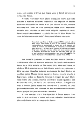 131



segue, com sucesso, a fórmula que elegera Viana e Cameli: dar um novo
nome para a disputa.
      A escolha recaiu sobre Mauri Sérgio, ex-deputado federal, que soube
aproveitar o momento de reforma institucional para emplacar um discurso
moralizante envolvendo até mesmo a sua vida pessoal. Por isso, uma das
manchetes de A Gazeta em 11 de setembro de 1996 é Maurí: “Baixarias eu
entrego a Deus”. Ilustrando um texto curto e pegajoso, fotografia com o rosto
do candidato tinha uma legenda logo abaixo, informando: Mauri Sérgio: “Sou
vítima de baixarias dos adversários”. O texto em si afirmava o seguinte:


                    O candidato a prefeito de Rio Branco pelo PMDB, deputado federal
                    Mauri Sérgio, disse ontem à GAZETA que recebeu centenas de
                    manifestações de solidariedade e apreço por onde passou nos
                    bairros, de pessoas que condenaram os ataques que vem sofrendo.
                    Mauri pediu ao PT, a quem debita o festival de baixarias procurando
                    atingir a sua moral, que não faça política com raiva, que eleve o nível
                    da campanha, e poupem sua mulher, sua mãe, seus filhos, que são
                    os que mais sofrem com acusações à sua honra. (A GAZETA. Rio
                    Branco: Repiquete Serviços Editoriais, n. 3.293, 11 set. 1996).


      Sem esclarecer quais eram os citados ataques à honra do candidato, o
jornal omitia-se, ainda, de abordar o andamento das demais candidaturas na
mesma capa. Uma tentativa de fuga desse velho hábito encontra-se na
edição de 22 de setembro: com o título Caçada ao voto, em maiúsculas, o
diário traz duas fotografias ilustrando as atividades de Mauri Sérgio e do
candidato petista, Marcos Afonso. Apesar de terem o mesmo tamanho e
diagramação, ambas são bastante diferentes. A imagem de Mauri Sérgio,
tirada durante uma passeata, mostra o candidato de braços erguidos ao lado
do candidato a vice, em meio a uma verdadeira multidão. A imagem que
ilustra a atividade petista mostra uma carreata onde o candidato é o único
que acena diretamente para a câmera, em meio a uma forte neblina matinal.
Não há qualquer menção aos outros seis candidatos.
      A 29 de setembro, com o título Reta final, A Gazeta repete a dose:
omite todos os candidatos e publica mais duas fotografias. Sob ambas as
fotos, um texto em negrito tem os seguintes dizeres:
 