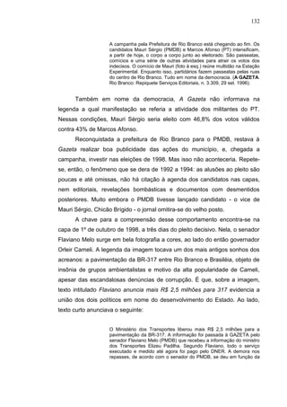 132


                    A campanha pela Prefeitura de Rio Branco está chegando ao fim. Os
                    candidatos Mauri Sérgio (PMDB) e Marcos Afonso (PT) intensificam,
                    a partir de hoje, o corpo a corpo junto ao eleitorado. São passeatas,
                    comícios e uma série de outras atividades para atrair os votos dos
                    indecisos. O comício de Mauri (foto à esq.) reúne multidão na Estação
                    Experimental. Enquanto isso, partidários fazem passeatas pelas ruas
                    do centro de Rio Branco. Tudo em nome da democracia. (A GAZETA.
                    Rio Branco: Repiquete Serviços Editoriais, n. 3.309, 29 set. 1996).


      Também em nome da democracia, A Gazeta não informava na
legenda a qual manifestação se referia a atividade dos militantes do PT.
Nessas condições, Mauri Sérgio seria eleito com 46,8% dos votos válidos
contra 43% de Marcos Afonso.
      Reconquistada a prefeitura de Rio Branco para o PMDB, restava à
Gazeta realizar boa publicidade das ações do município, e, chegada a
campanha, investir nas eleições de 1998. Mas isso não aconteceria. Repete-
se, então, o fenômeno que se dera de 1992 a 1994: as alusões ao pleito são
poucas e até omissas, não há citação à agenda dos candidatos nas capas,
nem editoriais, revelações bombásticas e documentos com desmentidos
posteriores. Muito embora o PMDB tivesse lançado candidato - o vice de
Mauri Sérgio, Chicão Brígido - o jornal omitira-se do velho posto.
      A chave para a compreensão desse comportamento encontra-se na
capa de 1º de outubro de 1998, a três dias do pleito decisivo. Nela, o senador
Flaviano Melo surge em bela fotografia a cores, ao lado do então governador
Orleir Cameli. A legenda da imagem tocava um dos mais antigos sonhos dos
acreanos: a pavimentação da BR-317 entre Rio Branco e Brasiléia, objeto de
insônia de grupos ambientalistas e motivo da alta popularidade de Cameli,
apesar das escandalosas denúncias de corrupção. É que, sobre a imagem,
texto intitulado Flaviano anuncia mais R$ 2,5 milhões para 317 evidencia a
união dos dois políticos em nome do desenvolvimento do Estado. Ao lado,
texto curto anunciava o seguinte:


                    O Ministério dos Transportes liberou mais R$ 2,5 milhões para a
                    pavimentação da BR-317. A informação foi passada à GAZETA pelo
                    senador Flaviano Melo (PMDB) que recebeu a informação do ministro
                    dos Transportes Elizeu Padilha. Segundo Flaviano, todo o serviço
                    executado e medido até agora foi pago pelo DNER. A demora nos
                    repasses, de acordo com o senador do PMDB, se deu em função da
 