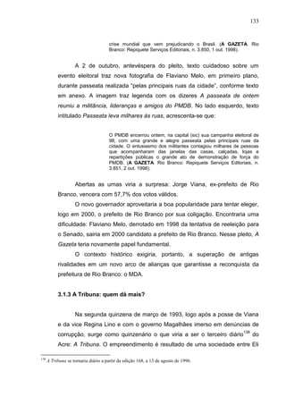 133


                                      crise mundial que vem prejudicando o Brasil. (A GAZETA. Rio
                                      Branco: Repiquete Serviços Editoriais, n. 3.850, 1 out. 1998).


                    A 2 de outubro, antevéspera do pleito, texto cuidadoso sobre um
           evento eleitoral traz nova fotografia de Flaviano Melo, em primeiro plano,
           durante passeata realizada “pelas principais ruas da cidade”, conforme texto
           em anexo. A imagem traz legenda com os dizeres A passeata de ontem
           reuniu a militância, lideranças e amigos do PMDB. No lado esquerdo, texto
           intitulado Passeata leva milhares às ruas, acrescenta-se que:


                                      O PMDB encerrou ontem, na capital (sic) sua campanha eleitoral de
                                      98, com uma grande e alegre passeata pelas principais ruas da
                                      cidade. O entusiasmo dos militantes contagiou milhares de pessoas
                                      que acompanharam das janelas das casas, calçadas, lojas e
                                      repartições públicas o grande ato de demonstração de força do
                                      PMDB. (A GAZETA. Rio Branco: Repiquete Serviços Editoriais, n.
                                      3.851, 2 out. 1998).


                    Abertas as urnas viria a surpresa: Jorge Viana, ex-prefeito de Rio
           Branco, vencera com 57,7% dos votos válidos.
                    O novo governador aproveitaria a boa popularidade para tentar eleger,
           logo em 2000, o prefeito de Rio Branco por sua coligação. Encontraria uma
           dificuldade: Flaviano Melo, derrotado em 1998 da tentativa de reeleição para
           o Senado, sairia em 2000 candidato a prefeito de Rio Branco. Nesse pleito, A
           Gazeta teria novamente papel fundamental.
                    O contexto histórico exigiria, portanto, a superação de antigas
           rivalidades em um novo arco de alianças que garantisse a reconquista da
           prefeitura de Rio Branco: o MDA.


           3.1.3 A Tribuna: quem dá mais?


                    Na segunda quinzena de março de 1993, logo após a posse de Viana
           e da vice Regina Lino e com o governo Magalhães imerso em denúncias de
           corrupção, surge como quinzenário o que viria a ser o terceiro diário138 do
           Acre: A Tribuna. O empreendimento é resultado de uma sociedade entre Eli

138
      A Tribuna se tornaria diário a partir da edição 168, a 13 de agosto de 1996.
 