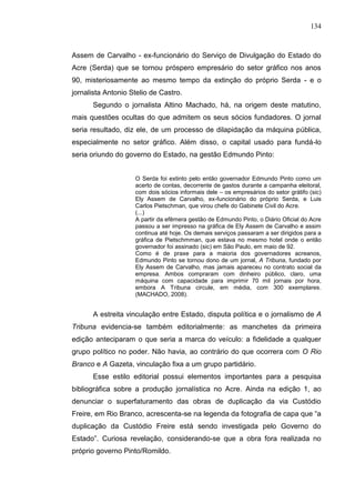 134



Assem de Carvalho - ex-funcionário do Serviço de Divulgação do Estado do
Acre (Serda) que se tornou próspero empresário do setor gráfico nos anos
90, misteriosamente ao mesmo tempo da extinção do próprio Serda - e o
jornalista Antonio Stelio de Castro.
      Segundo o jornalista Altino Machado, há, na origem deste matutino,
mais questões ocultas do que admitem os seus sócios fundadores. O jornal
seria resultado, diz ele, de um processo de dilapidação da máquina pública,
especialmente no setor gráfico. Além disso, o capital usado para fundá-lo
seria oriundo do governo do Estado, na gestão Edmundo Pinto:


                    O Serda foi extinto pelo então governador Edmundo Pinto como um
                    acerto de contas, decorrente de gastos durante a campanha eleitoral,
                    com dois sócios informais dele – os empresários do setor grátifo (sic)
                    Ely Assem de Carvalho, ex-funcionário do próprio Serda, e Luis
                    Carlos Pietschman, que virou chefe do Gabinete Civil do Acre.
                    (...)
                    A partir da efêmera gestão de Edmundo Pinto, o Diário Oficial do Acre
                    passou a ser impresso na gráfica de Ely Assem de Carvalho e assim
                    continua até hoje. Os demais serviços passaram a ser dirigidos para a
                    gráfica de Pietschmman, que estava no mesmo hotel onde o então
                    governador foi assinado (sic) em São Paulo, em maio de 92.
                    Como é de praxe para a maioria dos governadores acreanos,
                    Edmundo Pinto se tornou dono de um jornal, A Tribuna, fundado por
                    Ely Assem de Carvalho, mas jamais apareceu no contrato social da
                    empresa. Ambos compraram com dinheiro público, claro, uma
                    máquina com capacidade para imprimir 70 mil jornais por hora,
                    embora A Tribuna circule, em média, com 300 exemplares.
                    (MACHADO, 2008).


      A estreita vinculação entre Estado, disputa política e o jornalismo de A
Tribuna evidencia-se também editorialmente: as manchetes da primeira
edição anteciparam o que seria a marca do veículo: a fidelidade a qualquer
grupo político no poder. Não havia, ao contrário do que ocorrera com O Rio
Branco e A Gazeta, vinculação fixa a um grupo partidário.
      Esse estilo editorial possui elementos importantes para a pesquisa
bibliográfica sobre a produção jornalística no Acre. Ainda na edição 1, ao
denunciar o superfaturamento das obras de duplicação da via Custódio
Freire, em Rio Branco, acrescenta-se na legenda da fotografia de capa que “a
duplicação da Custódio Freire está sendo investigada pelo Governo do
Estado”. Curiosa revelação, considerando-se que a obra fora realizada no
próprio governo Pinto/Romildo.
 