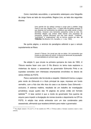 135



                Como manchete secundária, o quinzenário estampara uma fotografia
        de Jorge Viana ao lado da vice-prefeita, Regina Lino, ao lado dos seguintes
        dizeres:


                                Uma grande dor de cabeça começa a surgir para o prefeito Jorge
                                Viana e sua vice, Regina Lino – o casal vinte da política acreana. É
                                que dezenas de funcionários da prefeitura que estão sendo e foram
                                demitidos, iniciaram uma tremenda campanha contra os dois. Os
                                demitidos alegam que ambos estão traindo uma promessa de
                                campanha, quando afirmaram que não iriam demitir. “Traidores”,
                                “autoritários” e “enganadores” são os termos usados por eles. (A
                                TRIBUNA. Rio Branco: E.A. Carvalho, n. 1, mar. 1993).


                Na quinta página, o anúncio do paradigma editorial a que o veículo
        supostamente se filiara:


                                Jornal A Tribuna. Um jornal que não se dobra. Um quinzenário que
                                mostra os dois lados da notícia. A tribuna de denúncias da população.
                                A imparcialidade em primeiro lugar. (idem).


                Na edição 5, que circula na primeira quinzena de maio de 1993, A
        Tribuna resolve fazer coro com O Rio Branco no tema mais explosivo e
        misterioso da época: o assassinato do governador Edmundo Pinto e as
        supostas conexões com interesses empresariais envolvidos no desvio de
        vários milhões do FGTS.
                Para o semanário não há dúvida a respeito: Odebrecht tramou e pagou
        pela morte de Edmundo é o título principal de capa, impresso em fundo
        vermelho, com a foto dos três réus do caso e os dizeres Caso Edmundo –
        exclusivo. A extensa matéria, resultado de um trabalho de investigação
        jornalística, ocupa quatro das 16 páginas do jornal, então em formato
        tablóide139. A tese central é que a morte do governador fora queima de
        arquivo para impedir a divulgação de nomes durante o depoimento na CPI do
        FGTS. A edição traz ainda entrevista com um dos condenados pelo
        assassinato, afirmando que recebera dinheiro para matar o governador.

139
    Na edição número 118, de 9 a 15 de outubro de 1995, A Tribuna adota o formato standard, maior e mais
estreito.
 