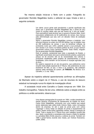 136



      Na mesma edição inicia-se o flerte com o poder. Fotografia do
governador Romildo Magalhães ilustra o editorial de capa Virada e tem o
seguinte conteúdo:


                     Um alerta: pouca gente está percebendo o grande significado das
                     obras que o governador Romildo Magalhães deu o ponta pé (sic)
                     inicial no começo deste mês que ele chama de “o ano da virada”.
                     Para exemplificar basta lembrar que no governo Flaviano Melo, foram
                     executados asfaltamento de 52 quilômetros de ramais. Isso marcou
                     pela administração que saiu com um elevado índice de aceitação
                     popular.
                     Agora o governador Romildo Magalhães começa a implantar, com
                     recursos próprios na ordem de Cr$ 200 bilhões, que irá asfaltar mais
                     de 200 quilômetros de ramais, o que irá beneficiar milhares de
                     produtores rurais que, enfim, poderão escoar a sua produção. Isso
                     sem dúvida é um marco na história política do Acre, já que nenhum
                     governante outrora ousou tamanha façanha. Esse mérito, ninguém
                     tira do governador Romildo Magalhães.
                     Está aí, portanto, esclarecida para toda a população do Estado, o
                     significado social desta obra que é extremamente positiva, justamente
                     porque vai de encontro não só às necessidades dos colonos e
                     produtores espalhados pelos projetos de assentamentos e outras
                     localidades, como também vai de encontro à vocação agrícolas (sic)
                     do Acre.
                     No caderno especial de um ano de governo, que publicamos como
                     encarte nesta edição especial de A Tribuna, não poderíamos de (sic)
                     esclarecer tal fato, já que, o Acre e os acreanos, não poderiam
                     esperar pelas benesses de outrem. (A TRIBUNA. Rio Branco: E.A.
                     Carvalho, n. 5, mai. 1993).


      Apesar da trajetória editorial aparentemente confirmar as afirmações
de Machado sobre a origem de A Tribuna, o uso de recursos do tesouro
estadual na transação nunca foi objeto de investigação oficial.
      A sociedade inicial entre Carvalho e Castro rompe-se em 1994. Em
trabalho monográfico, Tatiana Sá de Lima, refletindo sobre a relação entre os
políticos e o então semanário, observa que


                     Uma dessas perseguições foi quando em 1994, o então presidente da
                     extinta Sanacre (Companhia de Saneamento do Estado do Acre),
                     Carlos Airton Magalhães, enfurecido com uma matéria que estava
                     sendo elaborada pelo editor-chefe Antonio Stelio, sobre corrupções
                     dentro da empresa, foi até a sede do jornal junto com outros
                     “capangas” e levou todas as edições do jornal e equipamentos da
                     gráfica. Assem ainda sofreu agressões verbais, físicas e ameaças de
                     morte. Toda a equipe do A Tribuna ficou sem trabalhar durante três
                     dias. Após o acontecido a sociedade entre Assem e Stelio foi desfeita
                     e o jornalista Mário Emilio assumiu a editoria do jornal. Também em
                     1994 o jornal fechou durante dois meses, por motivos financeiros.
                     (LIMA, 2008).
 