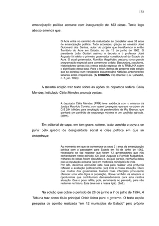 138



emancipação política acreana com inauguração de 153 obras. Texto logo
abaixo emenda que:


                   O Acre entra no caminho da maturidade ao completar seus 31 anos
                   de emancipação política. Tudo aconteceu graças ao senador José
                   Guiomard dos Santos, autor do projeto que transformou o então
                   Território do Acre em Estado, no dia 15 de junho de 1962. O
                   presidente João Goulart assinou o decreto e o professor José
                   Augusto foi eleito o primeiro governador constitucional do Estado do
                   Acre. O atual governador, Romildo Magalhães preparou uma grande
                   programação especial para comemorar a data. Deputados, populares,
                   historiadores opinas (sic) nesta edição especial de A TRIBUNA sobre
                   o significado desta data. Para o leitor, damos de presente esta edição
                   que se constitui num verdadeiro documentário histórico, preenchendo
                   lacunas antes irreparáveis. (A TRIBUNA. Rio Branco: E.A. Carvalho,
                   n. 7, jun. 1993)


      A mesma edição traz texto sobre as ações da deputada federal Célia
Mendes, intitulado Célia Mendes anuncia verbas:


                   A deputada Célia Mendes (PPR) teve audiência com o ministro da
                   Justiça Maurício Correia, com quem conseguiu recursos na ordem de
                   Cr$ 284 bilhões para ampliação da penitenciária de Rio Branco, que
                   ganhará um pavilhão de segurança máxima e um pavilhão agrícola.
                   (idem).


      Em editorial de capa, em tom grave, solene, texto convida o povo a se
punir pelo quadro de desigualdade social e crise política em que se
encontrava:


                   Ao momento em que se comemora os seus 31 anos de emancipação
                   política com a passagem para Estado em 15 de junho de 1962,
                   necessário se faz registrar que foram 12 governadores que nos
                   comandaram neste período. De José Augusto a Romildo Magalhães,
                   milhares de idéias foram discutidas e, ao que parece, nenhuma delas
                   pois a população acreana (sic) em melhores condições de vida.
                   Por isto, devemos aproveitar esta data para realizar uma profunda
                   reflexão e avaliação politicamente (sic) toda a nossa situação. Claro
                   que muitos dos governantes tiveram boas intenções procurando
                   oferecer uma vida digna à população. Houve também os relapsos e
                   oportunistas que contribuíram demasiadamente para esta caótica
                   situação. Que o povo reflita, pois, seriamente no passado, para não
                   reclamar no futuro. Esta deve ser a nossa lição. (ibid.)


      Na edição que cobre o período de 28 de junho a 7 de julho de 1994, A
Tribuna traz como título principal Orleir lidera para o governo. O texto expõe
pesquisa de opinião realizada “em 12 municípios do Estado” pelo próprio
 