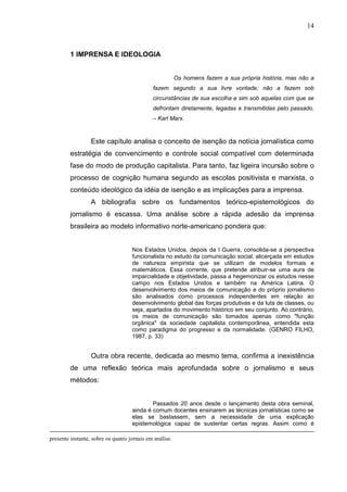 14



         1 IMPRENSA E IDEOLOGIA


                                                         Os homens fazem a sua própria história, mas não a
                                             fazem segundo a sua livre vontade; não a fazem sob
                                             circunstâncias de sua escolha e sim sob aquelas com que se
                                             defrontam diretamente, legadas e transmitidas pelo passado.
                                             – Karl Marx.



                  Este capítulo analisa o conceito de isenção da notícia jornalística como
         estratégia de convencimento e controle social compatível com determinada
         fase do modo de produção capitalista. Para tanto, faz ligeira incursão sobre o
         processo de cognição humana segundo as escolas positivista e marxista, o
         conteúdo ideológico da idéia de isenção e as implicações para a imprensa.
                  A bibliografia sobre os fundamentos teórico-epistemológicos do
         jornalismo é escassa. Uma análise sobre a rápida adesão da imprensa
         brasileira ao modelo informativo norte-americano pondera que:


                                    Nos Estados Unidos, depois da I Guerra, consolida-se a perspectiva
                                    funcionalista no estudo da comunicação social, alicerçada em estudos
                                    de natureza empirista que se utilizam de modelos formais e
                                    matemáticos. Essa corrente, que pretende atribuir-se uma aura de
                                    imparcialidade e objetividade, passa a hegemonizar os estudos nesse
                                    campo nos Estados Unidos e também na América Latina. O
                                    desenvolvimento dos meios de comunicação e do próprio jornalismo
                                    são analisados como processos independentes em relação ao
                                    desenvolvimento global das forças produtivas e da luta de classes, ou
                                    seja, apartados do movimento histórico em seu conjunto. Ao contrário,
                                    os meios de comunicação são tomados apenas como "função
                                    orgânica" da sociedade capitalista contemporânea, entendida esta
                                    como paradigma do progresso e da normalidade. (GENRO FILHO,
                                    1987, p. 33)


                  Outra obra recente, dedicada ao mesmo tema, confirma a inexistência
         de uma reflexão teórica mais aprofundada sobre o jornalismo e seus
         métodos:


                                            Passados 20 anos desde o lançamento desta obra seminal,
                                    ainda é comum docentes ensinarem as técnicas jornalísticas como se
                                    elas se bastassem, sem a necessidade de uma explicação
                                    epistemológica capaz de sustentar certas regras. Assim como é

presente instante, sobre os quatro jornais em análise.
 