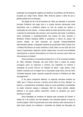 140



realização de propaganda negativa em desfavor da prefeitura de Rio Branco,
ocupada por Jorge Viana. Desde 1995, tenta-se passar a ideia de que a
gestão petista fora um fracasso.
      Na edição de 20 a 25 de fevereiro de 1995, por exemplo, a manchete
principal Prefeitura não paga obra e a Justiça decreta intervenção tenta
demonstrar que a prefeitura estaria na mira da Justiça por atrasar a
construção de uma escola – a leitura atenta do texto demonstra, porém, que
o decreto de intervenção não ocorrera, nem ocorreria mais tarde. A prefeitura
havia contestado o superfaturamento dos preços da obra, levando o
Ministério Público Estadual (MPE) a questionar o motivo do atraso. Na
mesma     edição,     do   lado   esquerdo   da   suposta   irresponsabilidade
administrativa petista, a fotografia opulenta do governador Orleir Cameli com
o Palácio Rio Branco ao fundo emoldura o título Orleir vai aos EUA dia 6 de
março. O governador, segundo o jornal, viajaria para “se reunir com entidades
internacionais e bancos financiadores em busca de recursos para obras de
infra-estrutura no Estado”.
      Outro exemplo é a manchete principal de 6 a 12 de novembro também
de 1995, intitulada “Embargo não pára Orleir: Nem a ordem da Justiça
conseguiu parar as máquinas e homens que trabalham na reforma e
ampliação do pronto Socorro do Hospital de Base”. Logo abaixo, outra
matéria, ilustrada com a imagem de um assustado Jorge Viana, tem por título
“Acredata bloqueia Jorge: empresa suspende serviços à Prefeitura por falta
de pagamento”.
      É em plena campanha eleitoral, no segundo semestre também de
1996, que A Tribuna torna-se o terceiro jornal diário do Acre. Mantém, no
entanto, a característica venalidade: todas as cores partidárias consolidadas
no poder merecem espaço e destaque. Não há, nesse sentido, adesão
editorial a um grupo político específico, exceto os apoiados por quem
estivesse no poder.
      Essa estratégia se manteria na disputa pela sucessão de Cameli. A
edição de 3 de outubro, dia das eleições, traz chamada lapidar no topo da
primeira página: Orleir foi governador que mais valorizou setor educacional. O
texto tenta colocar em evidência o secretário de Estado de Educação do
 