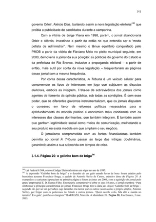 141



        governo Orleir, Alércio Dias, burlando assim a nova legislação eleitoral140 que
        proibia a publicidade de candidatos durante a campanha.
                 Com a vitória de Jorge Viana em 1998, porém, o jornal abandonaria
        Orleir e Alércio, investindo a partir de então no que entendia ser o “modo
        petista de administrar”. Nem mesmo o tênue equilíbrio conquistado pelo
        PMDB a partir da vitória de Flaviano Melo no pleito municipal seguinte, em
        2000, demoveria o jornal da sua posição: as políticas do governo do Estado e
        da prefeitura de Rio Branco, inclusive a propaganda eleitoral – a partir de
        então, mais sutil por conta da nova legislação – frequentariam as páginas
        desse jornal com a mesma frequência.
                 Por conta dessa característica, A Tribuna é um veículo salutar para
        compreender os tipos de interesses em jogo que subjazem as disputas
        eleitorais, embora as integrem. Trata-se da sobrevivência dos jornais como
        agentes de fomento da opinião pública, sob todas as condições. É com esse
        poder, que os diferentes governos instrumentalizam, que os jornais disputam
        o    consenso        em     favor     de     reformas       políticas     necessárias        para     o
        aprofundamento do modelo político e econômico mais condizente com os
        interesses das classes dominantes, que também integram. É também assim
        que ganham legitimidade social como meios de comunicação, melhorando o
        seu produto na exata medida em que ampliam o seu negócio.
                 O jornalismo comprometido com as fontes financiadoras também
        permitia ao jornal A Tribuna passar ao largo das intrigas doutrinárias,
        garantindo assim a sua sobrevida em tempos de crise.


        3.1.4. Página 20: o galinho bom de briga141



140
    Lei Federal 8.504, o novo Código Eleitoral entrara em vigor no ano de 1997.
141
    A expressão “Galinho bom de briga” e o desenho de um galo usando luvas de boxe foram criados pelo
humorista acreano Francisco Braga, a pedido de Antonio Stelio de Castro, primeiro dono do Página 20. A
expressão e a caricatura apareciam na primeira página e foram extintas em 2001, com a aquisição do jornal pelo
grupo empresarial E. D. Dantas Filho. Em matéria comemorativa sobre os seus 10 anos, o jornal relembra: “Para
simbolizar a principal característica do jornal, Francisco Braga teve a ideia do slogan ‘Galinho bom de briga’ -
segundo ele, por ser um periódico cujo tamanho era menor que os outros (assim como o próprio diretor, Antonio
Stélio), por brigar com os poderosos do Estado e outros jornais. ‘Quem acorda cedo, fala alto e manda no
terreiro? É o galo’, justifica o chargista.” BARROZO, Marcela. A identidade 20. Página 20, Rio Branco, 3 mar.
2005.
 