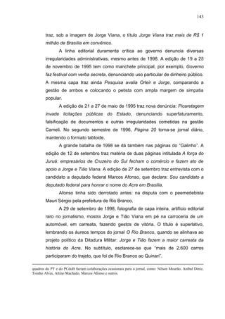 143



        traz, sob a imagem de Jorge Viana, o título Jorge Viana traz mais de R$ 1
        milhão de Brasília em convênios.
                A linha editorial duramente crítica ao governo denuncia diversas
        irregularidades administrativas, mesmo antes de 1998. A edição de 19 a 25
        de novembro de 1995 tem como manchete principal, por exemplo, Governo
        faz festival com verba secreta, denunciando uso particular de dinheiro público.
        A mesma capa traz ainda Pesquisa avalia Orleir e Jorge, comparando a
        gestão de ambos e colocando o petista com ampla margem de simpatia
        popular.
                A edição de 21 a 27 de maio de 1995 traz nova denúncia: Picaretagem
        invade licitações públicas do Estado, denunciando superfaturamento,
        falsificação de documentos e outras irregularidades cometidas na gestão
        Cameli. No segundo semestre de 1996, Página 20 torna-se jornal diário,
        mantendo o formato tabloide.
                A grande batalha de 1998 se dá também nas páginas do “Galinho”. A
        edição de 12 de setembro traz matéria de duas páginas intitulada A força do
        Juruá: empresários de Cruzeiro do Sul fecham o comércio e fazem ato de
        apoio a Jorge e Tião Viana. A edição de 27 de setembro traz entrevista com o
        candidato a deputado federal Marcos Afonso, que declara: Sou candidato a
        deputado federal para honrar o nome do Acre em Brasília.
                Afonso tinha sido derrotado antes: na disputa com o peemedebista
        Mauri Sérgio pela prefeitura de Rio Branco.
                A 29 de setembro de 1998, fotografia de capa inteira, artifício editorial
        raro no jornalismo, mostra Jorge e Tião Viana em pé na carroceria de um
        automóvel, em carreata, fazendo gestos de vitória. O título é superlativo,
        lembrando os áureos tempos do jornal O Rio Branco, quando se alinhava ao
        projeto político da Ditadura Militar: Jorge e Tião fazem a maior carreata da
        história do Acre. No subtítulo, esclarece-se que “mais de 2.600 carros
        participaram do trajeto, que foi de Rio Branco ao Quinari”.

quadros do PT e do PCdoB faziam colaborações ocasionais para o jornal, como: Nilson Mourão, Aníbal Diniz,
Toinho Alves, Altino Machado, Marcos Afonso e outros.
 