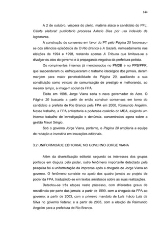 144



      A 2 de outubro, véspera do pleito, matéria ataca o candidato do PFL:
Calote eleitoral: publicitário processa Alércio Dias por uso indevido de
logomarca.
      A construção do consenso em favor do PT pelo Página 20 favoreceu-
se dos silêncios episódicos de O Rio Branco e A Gazeta, nomeadamente nas
eleições de 1994 e 1998, restando apenas A Tribuna que limitava-se a
divulgar os atos do governo e à propaganda negativa da prefeitura petista.
      Os rompimentos internos já mencionados no PMDB e no PPB/PPR,
que suspenderam ou enfraqueceram o trabalho ideológico dos jornais, deram
margem para maior penetrabilidade do Página 20, auxiliando a sua
constituição como veículo de comunicação de prestígio e melhorando, ao
mesmo tempo, a imagem social da FPA.
      Eleito em 1998, Jorge Viana seria o novo governador do Acre. O
Página 20 buscaria a partir de então construir consensos em torno do
candidato a prefeito de Rio Branco pela FPA em 2000, Raimundo Angelim.
Nesse trabalho, a FPA enfrentaria a poderosa coalizão do MDA, exigindo um
intenso trabalho de investigação e denúncia, concentrados agora sobre a
gestão Mauri Sérgio.
      Sob o governo Jorge Viana, portanto, o Página 20 ampliaria a equipe
de redação e investiria em inovações editoriais.


3.2 UNIFORMIDADE EDITORIAL NO GOVERNO JORGE VIANA


      Além da diversificação editorial segundo os interesses dos grupos
políticos em disputa pelo poder, outro fenômeno importante detectado pela
pesquisa foi a uniformização da imprensa após a chegada de Jorge Viana ao
governo. O fenômeno consiste no apoio dos quatro jornais ao projeto de
poder da FPA, traduzindo-se em textos amistosos sobre as suas realizações.
      Detectou-se três etapas neste processo, com diferentes graus de
resistência por parte dos jornais: a partir de 1999, com a chegada da FPA ao
governo; a partir de 2003, com o primeiro mandato de Luís Inácio Lula da
Silva no governo federal; e a partir de 2005, com a eleição de Raimundo
Angelim para a prefeitura de Rio Branco.
 