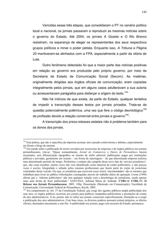 145



                 Vencidas essas três etapas, que consolidaram o PT no cenário político
        local e nacional, os jornais passaram a reproduzir as mesmas notícias sobre
        o governo do Estado. Até 2004, os jornais A Gazeta e O Rio Branco
        resistiram, na esperança de eleger os representantes dos seus respectivos
        grupos políticos e minar o poder petista. Enquanto isso, A Tribuna e Página
        20 mantiveram-se alinhados com a FPA, especialmente a partir da vitória de
        Lula.
                 Outro fenômeno detectado foi que a maior parte das notícias positivas
        em relação ao governo era produzida pelo próprio governo, por meio da
        Secretaria de Estado de Comunicação Social (Secom). As matérias,
        originalmente dirigidas aos órgãos oficiais de comunicação, eram copiadas
        integralmente pelos jornais, que em alguns casos adulteravam a sua autoria
        ou acrescentavam parágrafos para disfarçar a origem do texto.143
                 Não há indícios de que exista, da parte do Estado, qualquer tentativa
        de impedir a transcrição desses textos por jornais privados. Trata-se de
        questão potencialmente polêmica, uma vez que fere o código deontológico144
        da profissão devido a relação comercial entre jornais e governo145.
                 A transcrição dos press-releases estatais não é problema também para
        os donos dos jornais.



143
    Esta prática, que não é específica da imprensa acreana, tem causado controvérsias e debates, especialmente
em fóruns e blogs da internet.
144
    Em estudo sobre a publicação de textos enviados por assessorias de empresas e de órgãos públicos nos jornais
pernambucanos, cita-se: “Quase semanalmente, Jornal do Commercio e Diario de Pernambuco trazem
encartados, sem diferenciação tipográﬁca ou mesmo de estilo editorial, publicações pagas por instituições
públicas e privadas, geralmente um resumo – em forma de reportagens – do que determinada empresa realizou
num determinado período de tempo. Prefeituras e estatais são campeãs desse novo tipo de ‘serviço jornalístico’,
que, não custa ressaltar, muitas vezes não vem identiﬁcado como material de cunho publicitário, e não poucas
vezes é escrito, fotografado e editado pelos mesmos proﬁssionais que fazem parte do corpo de jornalistas
contratados desse veículo. Ou seja, os jornalistas que escrevem esses textos ‘encomendados’ são os mesmos que
trabalham para levar ao público informações conseguidas através do trabalho diário de apuração. Cornu (1998)
aﬁrma que o ‘informe publicitário’ não tem qualquer relação com a deontologia do jornalismo, sendo apenas
mais uma forma de fazer publicidade.” SANTANA, Adriana Maria de Andrade. CTRL+C CTRL+V: O
Release nos Jornais Pernambucanos. 2005. 188p. Dissertação (Mestrado em Comunicação), Faculdade de
Comunicação, Universidade Federal de Pernambuco, Recife, 2005.
145
    Em cumprimento ao Art. 37 da Constituição Federal, que exige dos agentes públicos ampla publicidade dos
seus atos, os órgãos públicos recorrem aos jornais para publicar campanhas publicitárias e prestações de contas
de atos administrativos. A lei, porém, não se refere aos jornais comerciais especificamente, limitando-se a exigir
a publicação dos atos administrativos. Com base nisso, os diversos poderes possuem jornais próprios, os diários
oficiais, destinados unicamente a este fim. A publicidade nos jornais, paga com recursos do Estado, permanece.
 