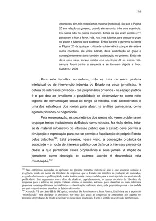 146


                                  Aconteceu sim, nós recebíamos material [noticioso]. Só que o Página
                                  20 em relação ao governo, quando ele assumiu, tinha uma coerência.
                                  Os outros não, os outros mudaram. Todos os que eram contra o PT
                                  passaram a ficar a favor. Nós, não. Nós lutamos para colocar o grupo
                                  no poder e lutamos para sustentar. Então durante o governo eu isento
                                  o Página 20 de qualquer crítica de subserviência porque ele estava
                                  numa coerência, ele vinha lutando, dava sustentação ao grupo e
                                  conseqüentemente daria também sustentação no governo. Então ele
                                  dava esse apoio porque existia uma coerência. Já os outros, não,
                                  sempre foram contra a esquerda e se tornaram depois a favor.
                                  CASTRO, 2009.


                 Para este trabalho, no entanto, não se trata de mera pirataria
        intelectual ou de intervenção indevida do Estado na pauta jornalística. A
        defesa de interesses privados - dos proprietários privados - no espaço público
        é o que deu ao jornalismo a possibilidade de desenvolver-se como meio
        legítimo de comunicação social ao longo da história. Esta característica é
        uma das estratégias dos jornais para atuar, na análise gramsciana, como
        agentes privados de hegemonia.
                 Pela mesma razão, os proprietários dos jornais não veem problema em
        propagar textos institucionais do Estado como notícias. Na visão deles, trata-
        se de material informativo de interesse público que o Estado deve permitir a
        divulgação e reprodução para que se permita a fiscalização do próprio Estado
        pelos cidadãos146. Está presente, nessa visão, a concepção orgânica da
        sociedade – a noção de interesse público que disfarça o interesse privado da
        classe a que pertencem esses proprietários e seus jornais. A noção de
        jornalismo como ideologia só aparece                        quando é desvendada esta
                        147
        mistificação.

146
    Nas entrevistas acostadas ao apêndice do presente trabalho, percebe-se que a esse discurso soma-se a
exigência, ainda em nome da liberdade de imprensa, que o Estado não interfira na produção de conteúdos,
exigindo diretamente a publicação de textos institucionais como condição para a contrapartida nos contratos de
publicidade. Este argumento tem o dom de deslocar, caprichosamente, o centro decisório da liberdade de
imprensa para o arbítrio do próprio Estado, abrindo o caminho, ademais, para classificar os mais diferentes
governos como republicanos ou totalitários – classificação realizada, claro, pela própria imprensa – na medida
em que respectivamente atendem ou deixam de atender .
147
    Na seção VII do Livro III de O Capital, intitulada Os Rendimentos e Suas Fontes, Karl Marx usa a expressão
“mistificação” para designar os processos por meio dos quais as categorias se apresentam aos agentes no
processo de produção de modo a esconder os seus nexos essenciais. É este o sentido da expressão também aqui.
 